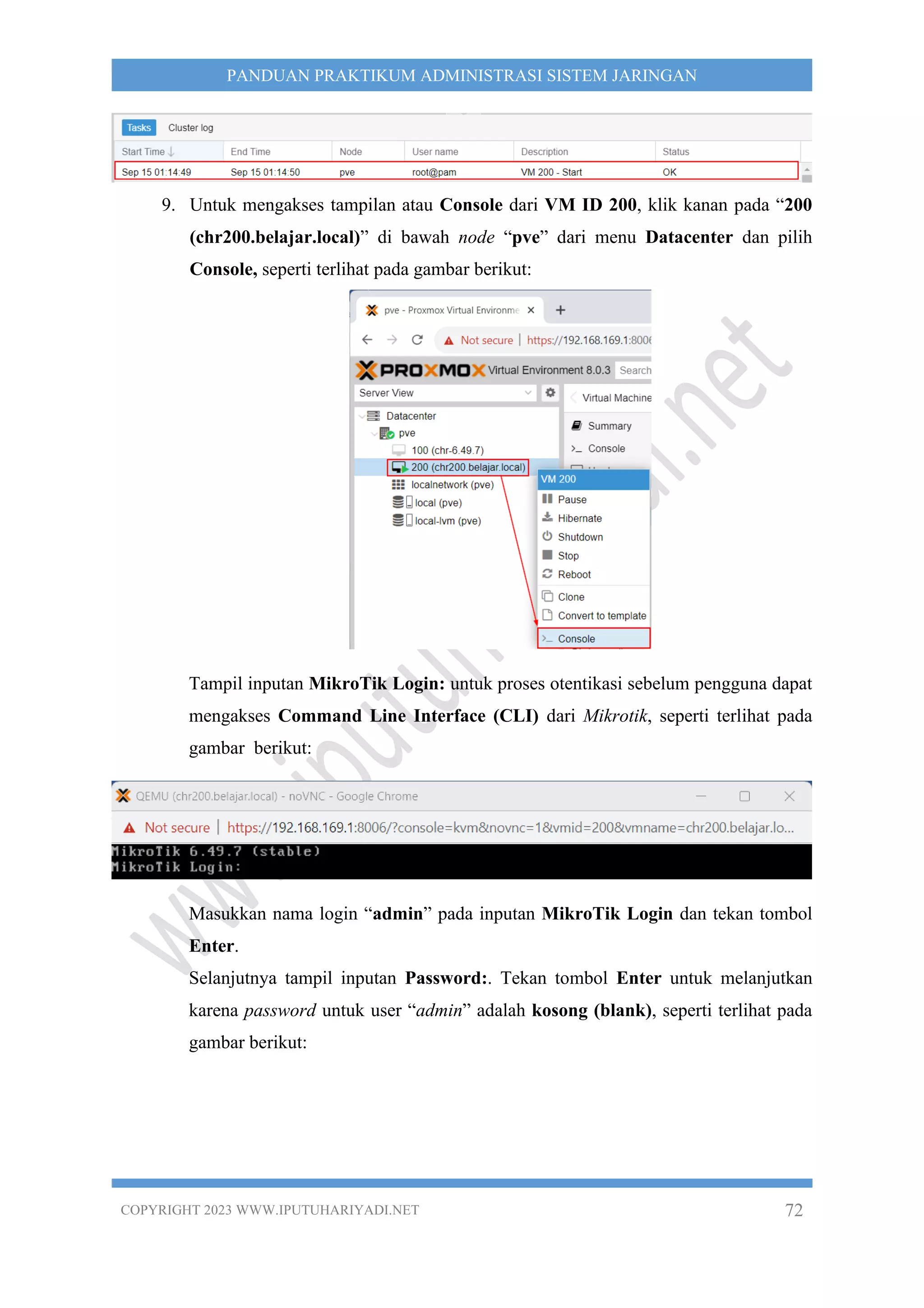 COPYRIGHT 2023 WWW.IPUTUHARIYADI.NET 72
PANDUAN PRAKTIKUM ADMINISTRASI SISTEM JARINGAN
9. Untuk mengakses tampilan atau Console dari VM ID 200, klik kanan pada “200
(chr200.belajar.local)” di bawah node “pve” dari menu Datacenter dan pilih
Console, seperti terlihat pada gambar berikut:
Tampil inputan MikroTik Login: untuk proses otentikasi sebelum pengguna dapat
mengakses Command Line Interface (CLI) dari Mikrotik, seperti terlihat pada
gambar berikut:
Masukkan nama login “admin” pada inputan MikroTik Login dan tekan tombol
Enter.
Selanjutnya tampil inputan Password:. Tekan tombol Enter untuk melanjutkan
karena password untuk user “admin” adalah kosong (blank), seperti terlihat pada
gambar berikut:
 