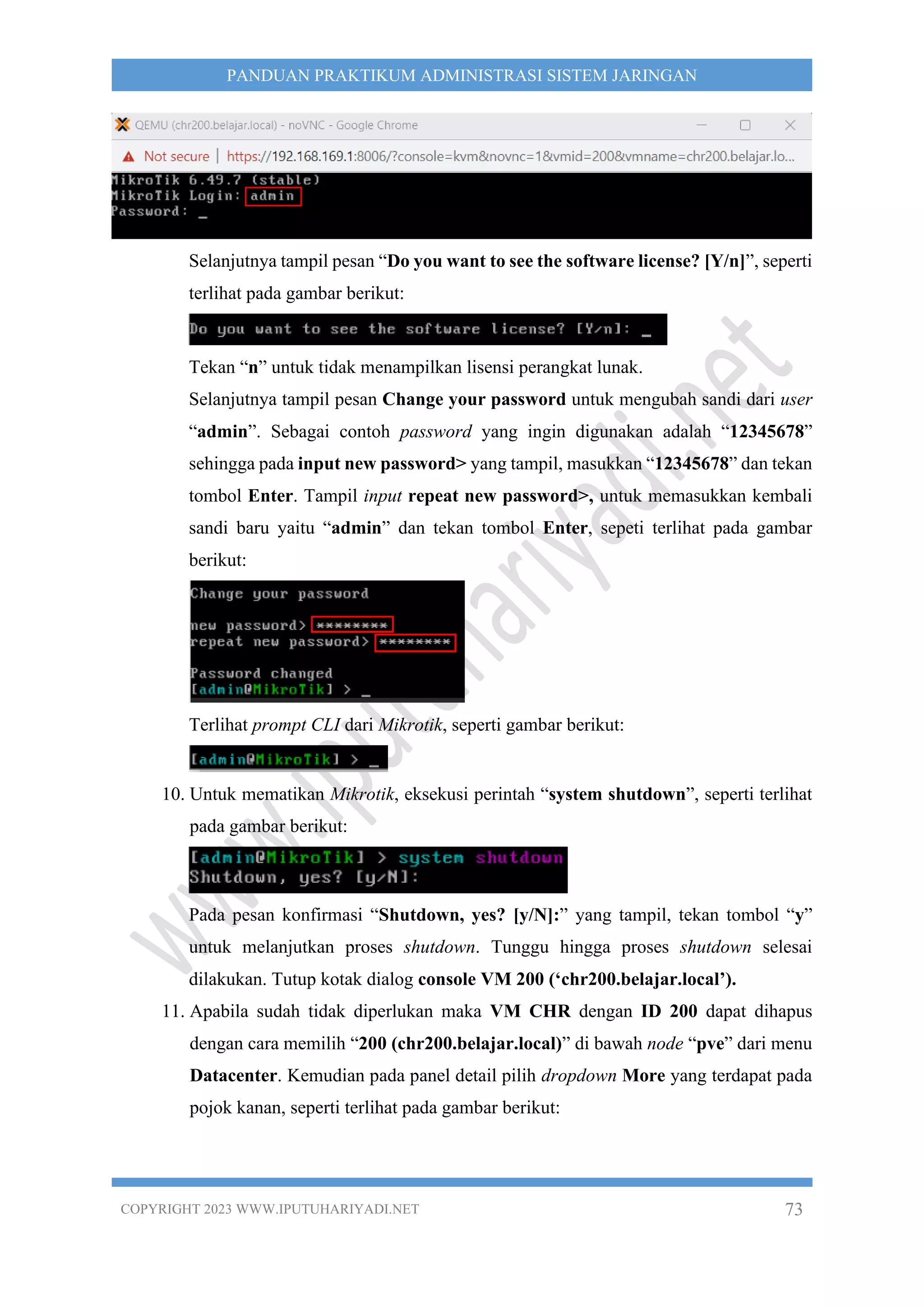 COPYRIGHT 2023 WWW.IPUTUHARIYADI.NET 73
PANDUAN PRAKTIKUM ADMINISTRASI SISTEM JARINGAN
Selanjutnya tampil pesan “Do you want to see the software license? [Y/n]”, seperti
terlihat pada gambar berikut:
Tekan “n” untuk tidak menampilkan lisensi perangkat lunak.
Selanjutnya tampil pesan Change your password untuk mengubah sandi dari user
“admin”. Sebagai contoh password yang ingin digunakan adalah “12345678”
sehingga pada input new password> yang tampil, masukkan “12345678” dan tekan
tombol Enter. Tampil input repeat new password>, untuk memasukkan kembali
sandi baru yaitu “admin” dan tekan tombol Enter, sepeti terlihat pada gambar
berikut:
Terlihat prompt CLI dari Mikrotik, seperti gambar berikut:
10. Untuk mematikan Mikrotik, eksekusi perintah “system shutdown”, seperti terlihat
pada gambar berikut:
Pada pesan konfirmasi “Shutdown, yes? [y/N]:” yang tampil, tekan tombol “y”
untuk melanjutkan proses shutdown. Tunggu hingga proses shutdown selesai
dilakukan. Tutup kotak dialog console VM 200 (‘chr200.belajar.local’).
11. Apabila sudah tidak diperlukan maka VM CHR dengan ID 200 dapat dihapus
dengan cara memilih “200 (chr200.belajar.local)” di bawah node “pve” dari menu
Datacenter. Kemudian pada panel detail pilih dropdown More yang terdapat pada
pojok kanan, seperti terlihat pada gambar berikut:
 