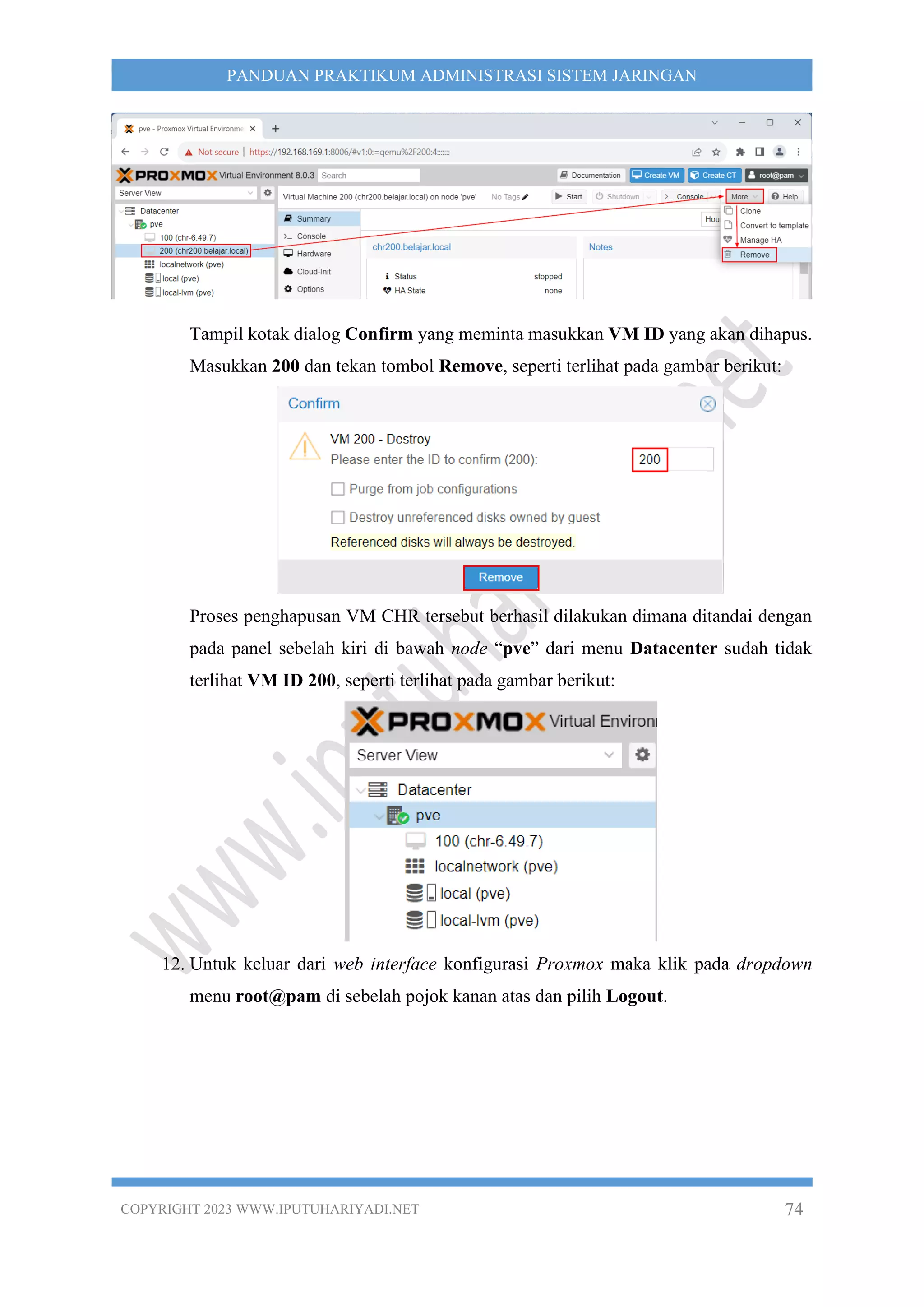 COPYRIGHT 2023 WWW.IPUTUHARIYADI.NET 74
PANDUAN PRAKTIKUM ADMINISTRASI SISTEM JARINGAN
Tampil kotak dialog Confirm yang meminta masukkan VM ID yang akan dihapus.
Masukkan 200 dan tekan tombol Remove, seperti terlihat pada gambar berikut:
Proses penghapusan VM CHR tersebut berhasil dilakukan dimana ditandai dengan
pada panel sebelah kiri di bawah node “pve” dari menu Datacenter sudah tidak
terlihat VM ID 200, seperti terlihat pada gambar berikut:
12. Untuk keluar dari web interface konfigurasi Proxmox maka klik pada dropdown
menu root@pam di sebelah pojok kanan atas dan pilih Logout.
 