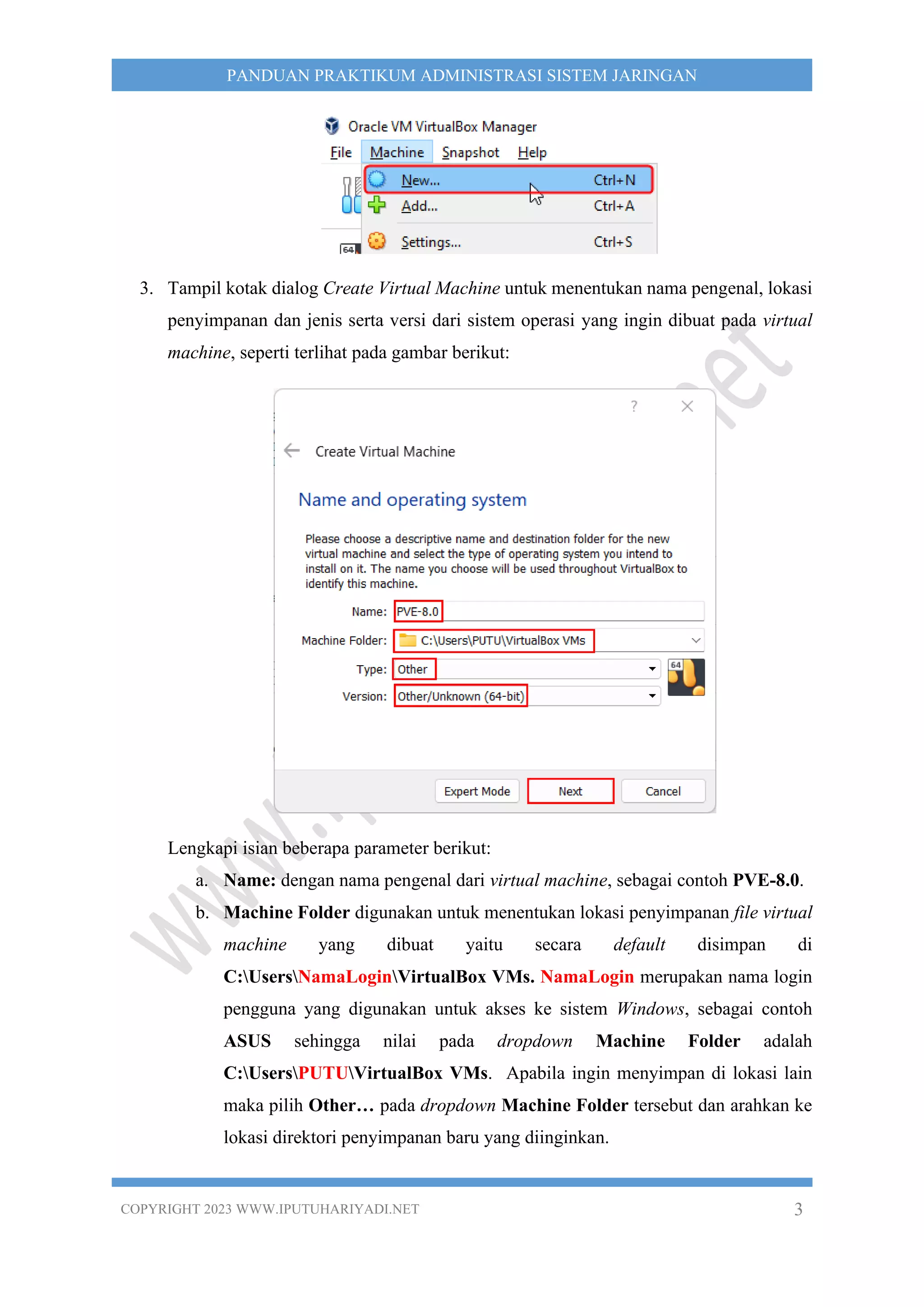 COPYRIGHT 2023 WWW.IPUTUHARIYADI.NET 3
PANDUAN PRAKTIKUM ADMINISTRASI SISTEM JARINGAN
3. Tampil kotak dialog Create Virtual Machine untuk menentukan nama pengenal, lokasi
penyimpanan dan jenis serta versi dari sistem operasi yang ingin dibuat pada virtual
machine, seperti terlihat pada gambar berikut:
Lengkapi isian beberapa parameter berikut:
a. Name: dengan nama pengenal dari virtual machine, sebagai contoh PVE-8.0.
b. Machine Folder digunakan untuk menentukan lokasi penyimpanan file virtual
machine yang dibuat yaitu secara default disimpan di
C:UsersNamaLoginVirtualBox VMs. NamaLogin merupakan nama login
pengguna yang digunakan untuk akses ke sistem Windows, sebagai contoh
ASUS sehingga nilai pada dropdown Machine Folder adalah
C:UsersPUTUVirtualBox VMs. Apabila ingin menyimpan di lokasi lain
maka pilih Other… pada dropdown Machine Folder tersebut dan arahkan ke
lokasi direktori penyimpanan baru yang diinginkan.
 