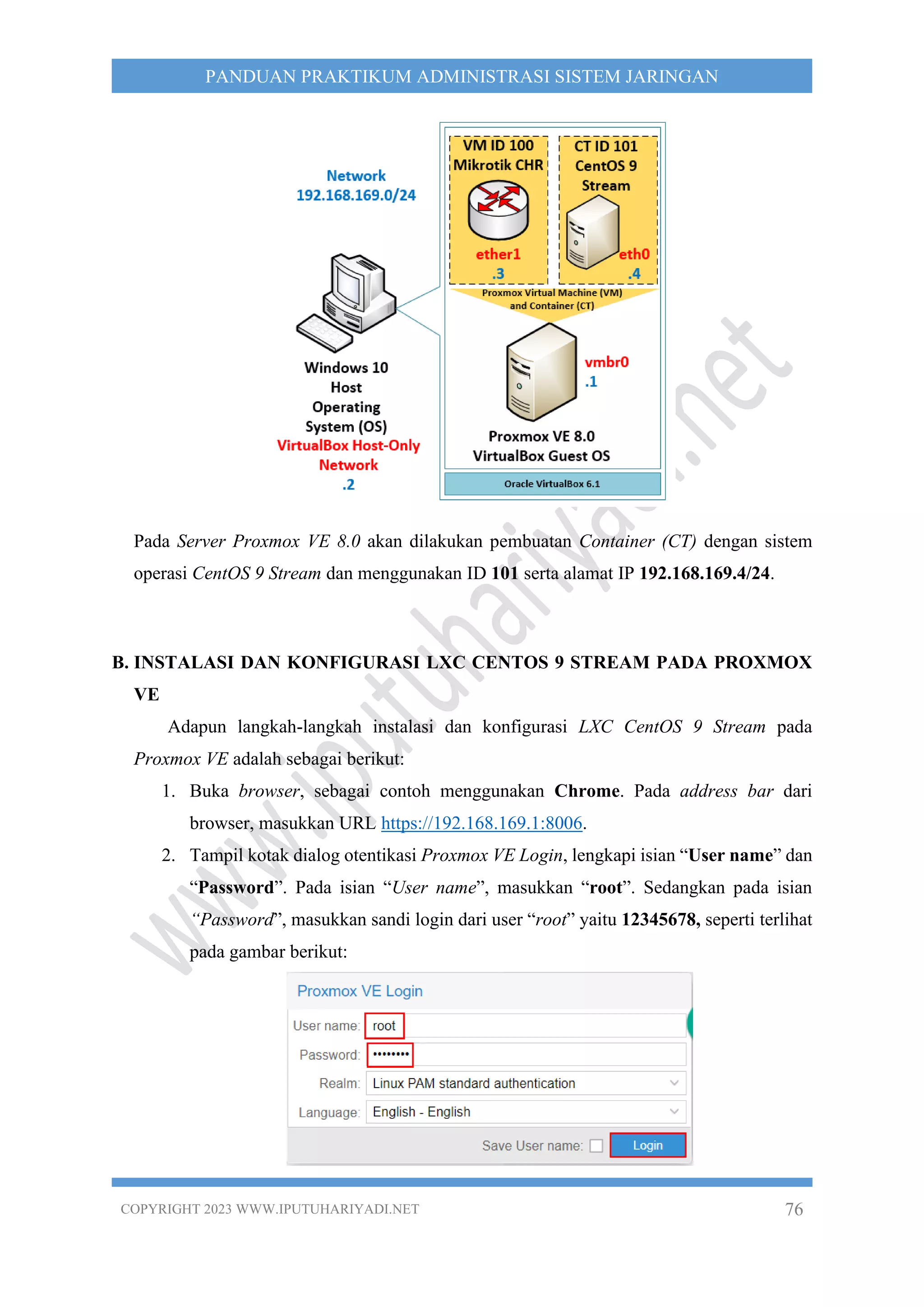 COPYRIGHT 2023 WWW.IPUTUHARIYADI.NET 76
PANDUAN PRAKTIKUM ADMINISTRASI SISTEM JARINGAN
Pada Server Proxmox VE 8.0 akan dilakukan pembuatan Container (CT) dengan sistem
operasi CentOS 9 Stream dan menggunakan ID 101 serta alamat IP 192.168.169.4/24.
B. INSTALASI DAN KONFIGURASI LXC CENTOS 9 STREAM PADA PROXMOX
VE
Adapun langkah-langkah instalasi dan konfigurasi LXC CentOS 9 Stream pada
Proxmox VE adalah sebagai berikut:
1. Buka browser, sebagai contoh menggunakan Chrome. Pada address bar dari
browser, masukkan URL https://192.168.169.1:8006.
2. Tampil kotak dialog otentikasi Proxmox VE Login, lengkapi isian “User name” dan
“Password”. Pada isian “User name”, masukkan “root”. Sedangkan pada isian
“Password”, masukkan sandi login dari user “root” yaitu 12345678, seperti terlihat
pada gambar berikut:
 