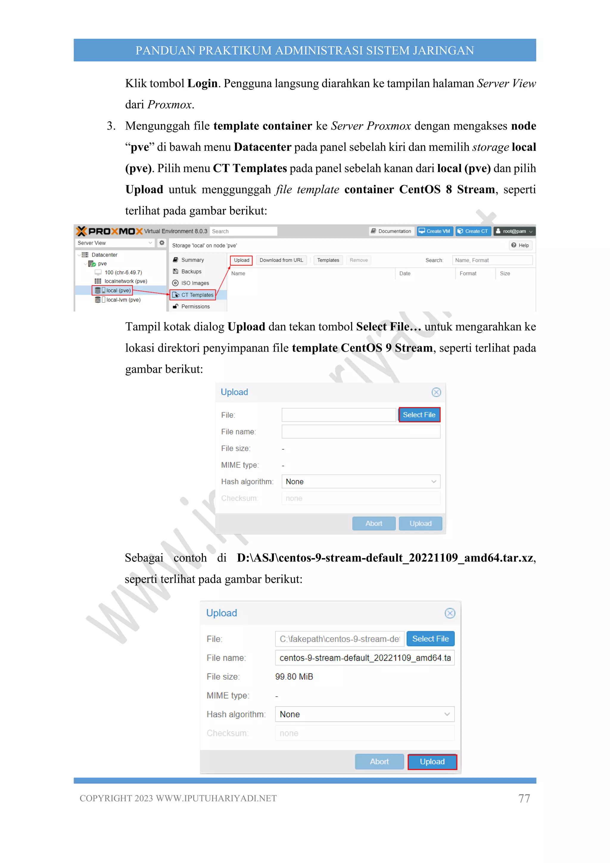 COPYRIGHT 2023 WWW.IPUTUHARIYADI.NET 77
PANDUAN PRAKTIKUM ADMINISTRASI SISTEM JARINGAN
Klik tombol Login. Pengguna langsung diarahkan ke tampilan halaman Server View
dari Proxmox.
3. Mengunggah file template container ke Server Proxmox dengan mengakses node
“pve” di bawah menu Datacenter pada panel sebelah kiri dan memilih storage local
(pve). Pilih menu CT Templates pada panel sebelah kanan dari local (pve) dan pilih
Upload untuk menggunggah file template container CentOS 8 Stream, seperti
terlihat pada gambar berikut:
Tampil kotak dialog Upload dan tekan tombol Select File… untuk mengarahkan ke
lokasi direktori penyimpanan file template CentOS 9 Stream, seperti terlihat pada
gambar berikut:
Sebagai contoh di D:ASJcentos-9-stream-default_20221109_amd64.tar.xz,
seperti terlihat pada gambar berikut:
 