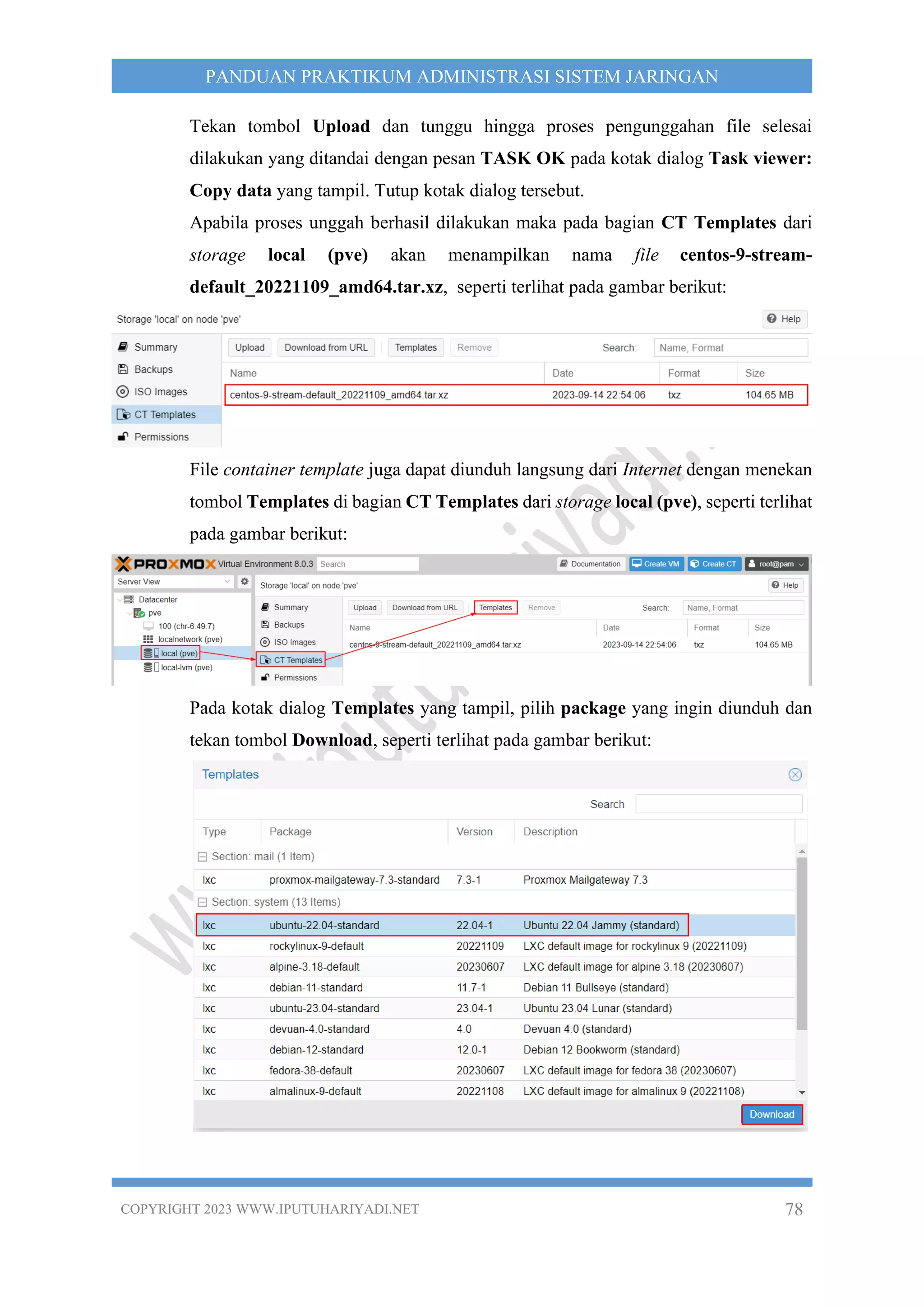 COPYRIGHT 2023 WWW.IPUTUHARIYADI.NET 78
PANDUAN PRAKTIKUM ADMINISTRASI SISTEM JARINGAN
Tekan tombol Upload dan tunggu hingga proses pengunggahan file selesai
dilakukan yang ditandai dengan pesan TASK OK pada kotak dialog Task viewer:
Copy data yang tampil. Tutup kotak dialog tersebut.
Apabila proses unggah berhasil dilakukan maka pada bagian CT Templates dari
storage local (pve) akan menampilkan nama file centos-9-stream-
default_20221109_amd64.tar.xz, seperti terlihat pada gambar berikut:
File container template juga dapat diunduh langsung dari Internet dengan menekan
tombol Templates di bagian CT Templates dari storage local (pve), seperti terlihat
pada gambar berikut:
Pada kotak dialog Templates yang tampil, pilih package yang ingin diunduh dan
tekan tombol Download, seperti terlihat pada gambar berikut:
 