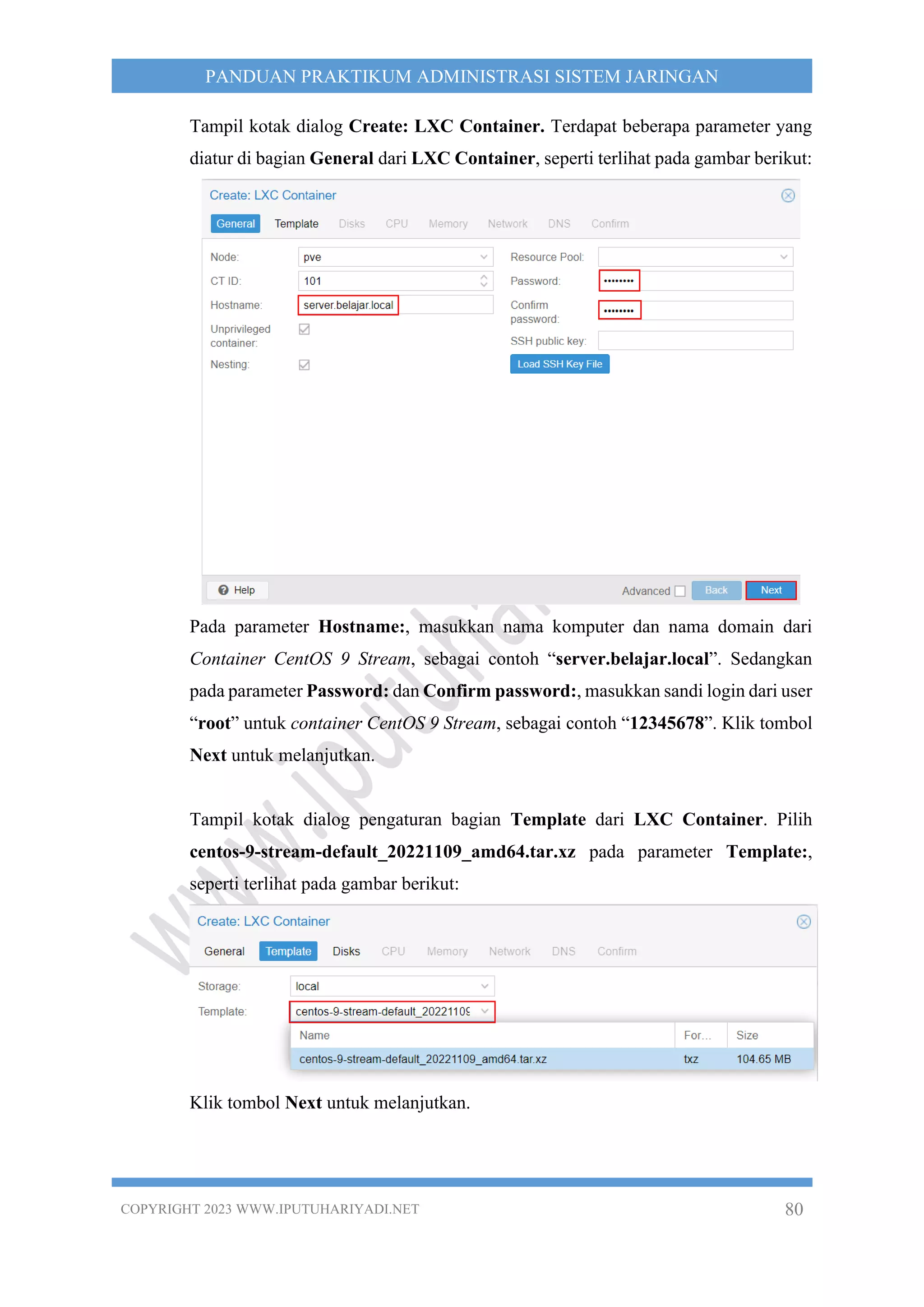 COPYRIGHT 2023 WWW.IPUTUHARIYADI.NET 80
PANDUAN PRAKTIKUM ADMINISTRASI SISTEM JARINGAN
Tampil kotak dialog Create: LXC Container. Terdapat beberapa parameter yang
diatur di bagian General dari LXC Container, seperti terlihat pada gambar berikut:
Pada parameter Hostname:, masukkan nama komputer dan nama domain dari
Container CentOS 9 Stream, sebagai contoh “server.belajar.local”. Sedangkan
pada parameter Password: dan Confirm password:, masukkan sandi login dari user
“root” untuk container CentOS 9 Stream, sebagai contoh “12345678”. Klik tombol
Next untuk melanjutkan.
Tampil kotak dialog pengaturan bagian Template dari LXC Container. Pilih
centos-9-stream-default_20221109_amd64.tar.xz pada parameter Template:,
seperti terlihat pada gambar berikut:
Klik tombol Next untuk melanjutkan.
 