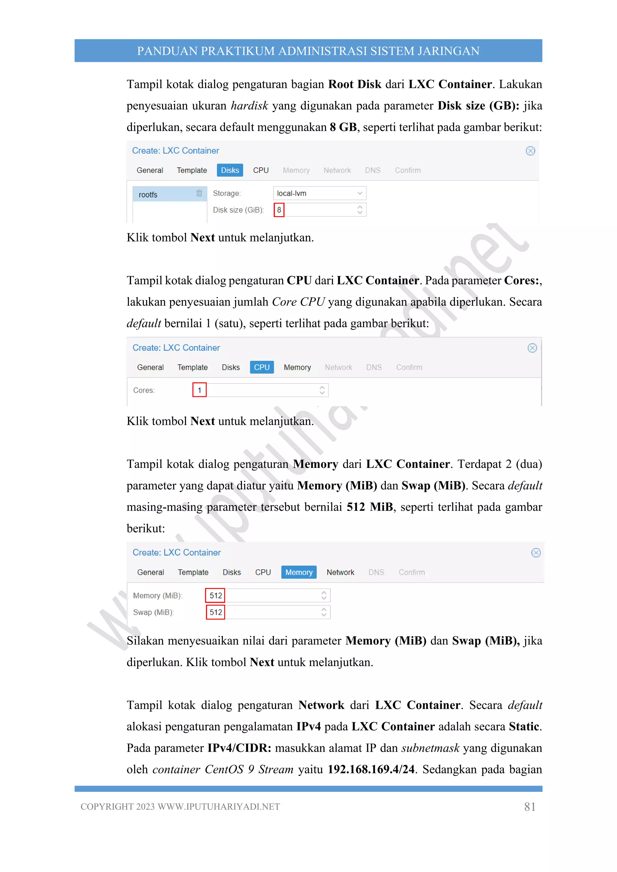 COPYRIGHT 2023 WWW.IPUTUHARIYADI.NET 81
PANDUAN PRAKTIKUM ADMINISTRASI SISTEM JARINGAN
Tampil kotak dialog pengaturan bagian Root Disk dari LXC Container. Lakukan
penyesuaian ukuran hardisk yang digunakan pada parameter Disk size (GB): jika
diperlukan, secara default menggunakan 8 GB, seperti terlihat pada gambar berikut:
Klik tombol Next untuk melanjutkan.
Tampil kotak dialog pengaturan CPU dari LXC Container. Pada parameter Cores:,
lakukan penyesuaian jumlah Core CPU yang digunakan apabila diperlukan. Secara
default bernilai 1 (satu), seperti terlihat pada gambar berikut:
Klik tombol Next untuk melanjutkan.
Tampil kotak dialog pengaturan Memory dari LXC Container. Terdapat 2 (dua)
parameter yang dapat diatur yaitu Memory (MiB) dan Swap (MiB). Secara default
masing-masing parameter tersebut bernilai 512 MiB, seperti terlihat pada gambar
berikut:
Silakan menyesuaikan nilai dari parameter Memory (MiB) dan Swap (MiB), jika
diperlukan. Klik tombol Next untuk melanjutkan.
Tampil kotak dialog pengaturan Network dari LXC Container. Secara default
alokasi pengaturan pengalamatan IPv4 pada LXC Container adalah secara Static.
Pada parameter IPv4/CIDR: masukkan alamat IP dan subnetmask yang digunakan
oleh container CentOS 9 Stream yaitu 192.168.169.4/24. Sedangkan pada bagian
 