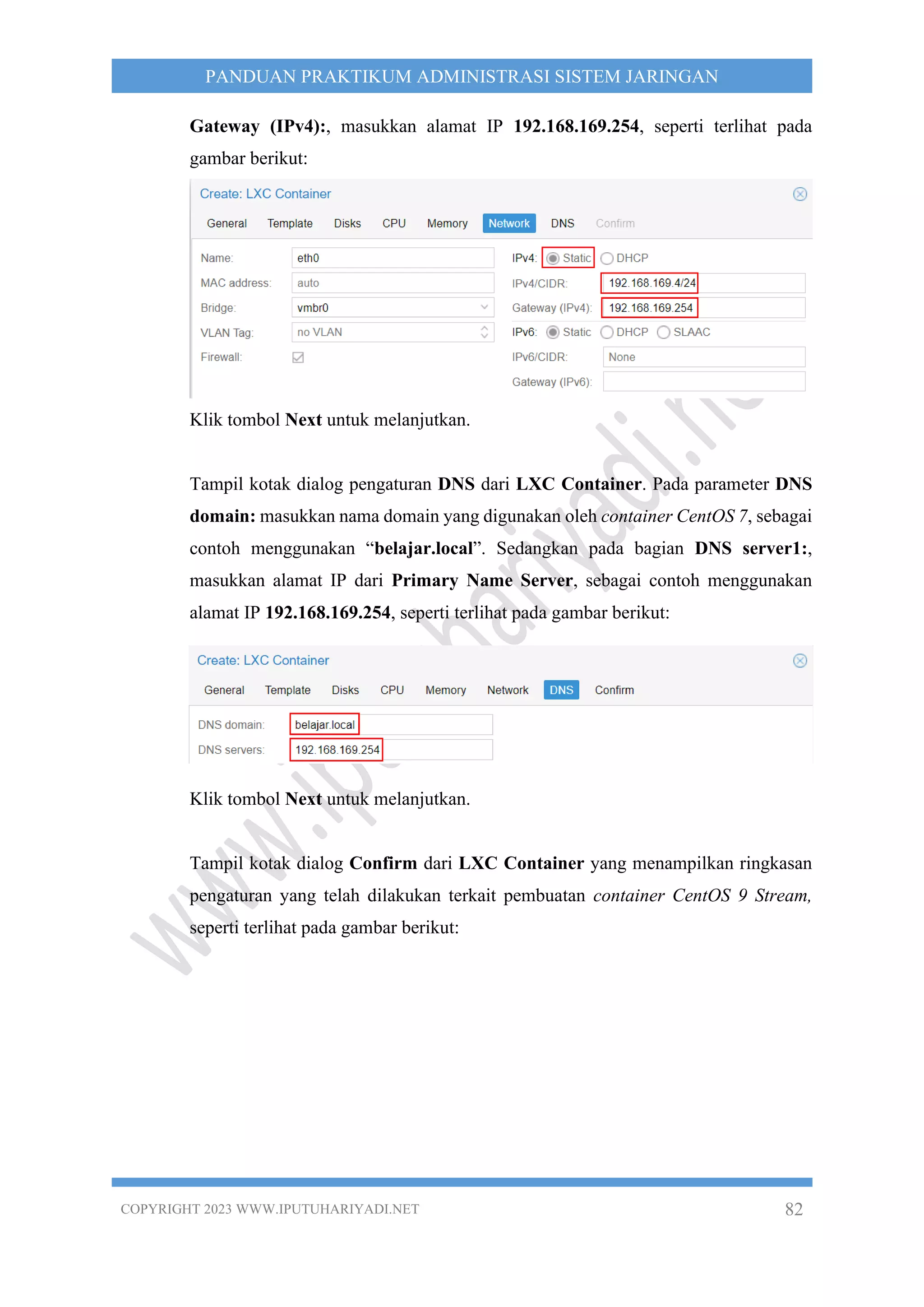 COPYRIGHT 2023 WWW.IPUTUHARIYADI.NET 82
PANDUAN PRAKTIKUM ADMINISTRASI SISTEM JARINGAN
Gateway (IPv4):, masukkan alamat IP 192.168.169.254, seperti terlihat pada
gambar berikut:
Klik tombol Next untuk melanjutkan.
Tampil kotak dialog pengaturan DNS dari LXC Container. Pada parameter DNS
domain: masukkan nama domain yang digunakan oleh container CentOS 7, sebagai
contoh menggunakan “belajar.local”. Sedangkan pada bagian DNS server1:,
masukkan alamat IP dari Primary Name Server, sebagai contoh menggunakan
alamat IP 192.168.169.254, seperti terlihat pada gambar berikut:
Klik tombol Next untuk melanjutkan.
Tampil kotak dialog Confirm dari LXC Container yang menampilkan ringkasan
pengaturan yang telah dilakukan terkait pembuatan container CentOS 9 Stream,
seperti terlihat pada gambar berikut:
 
