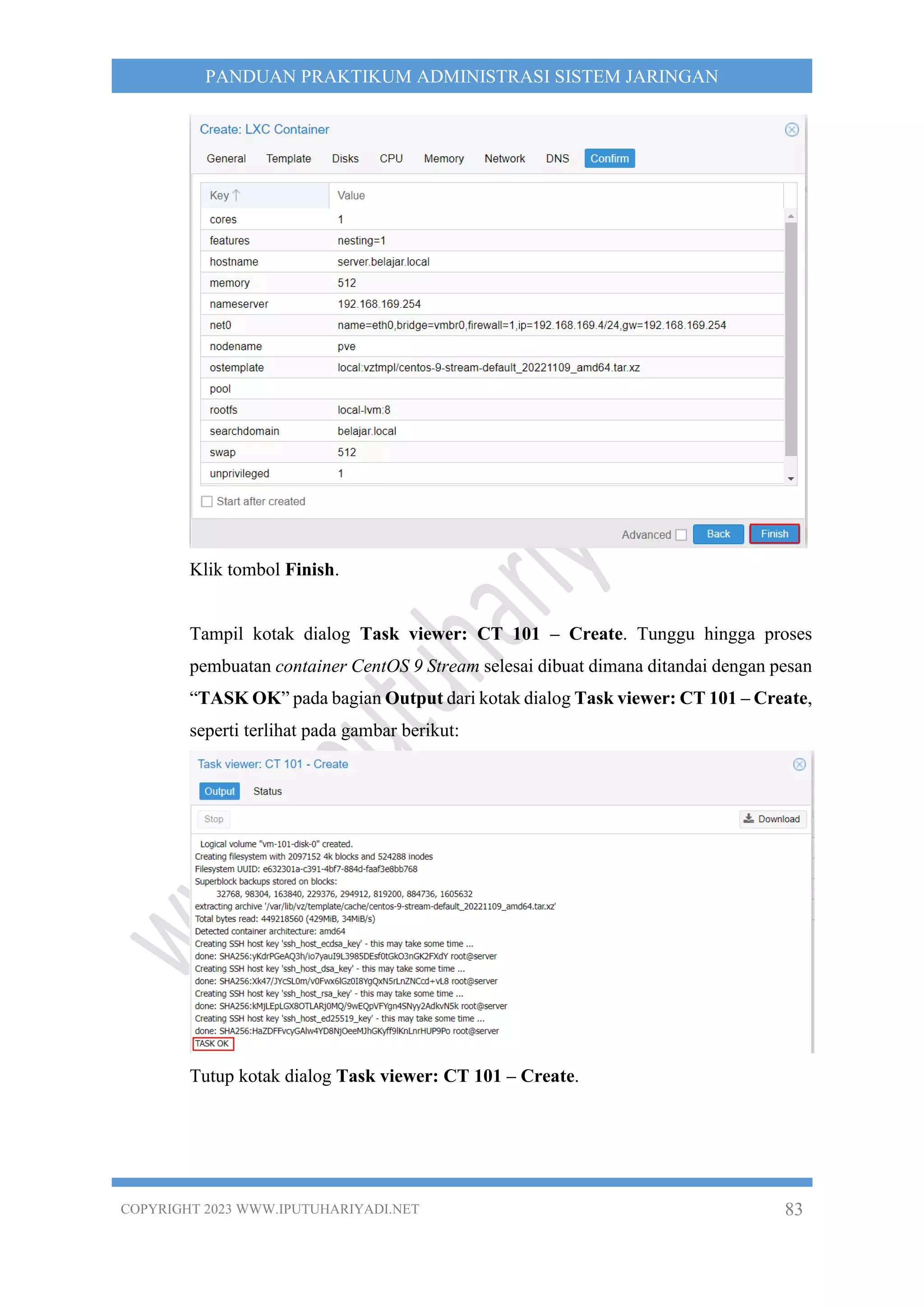 COPYRIGHT 2023 WWW.IPUTUHARIYADI.NET 83
PANDUAN PRAKTIKUM ADMINISTRASI SISTEM JARINGAN
Klik tombol Finish.
Tampil kotak dialog Task viewer: CT 101 – Create. Tunggu hingga proses
pembuatan container CentOS 9 Stream selesai dibuat dimana ditandai dengan pesan
“TASK OK” pada bagian Output dari kotak dialog Task viewer: CT 101 – Create,
seperti terlihat pada gambar berikut:
Tutup kotak dialog Task viewer: CT 101 – Create.
 