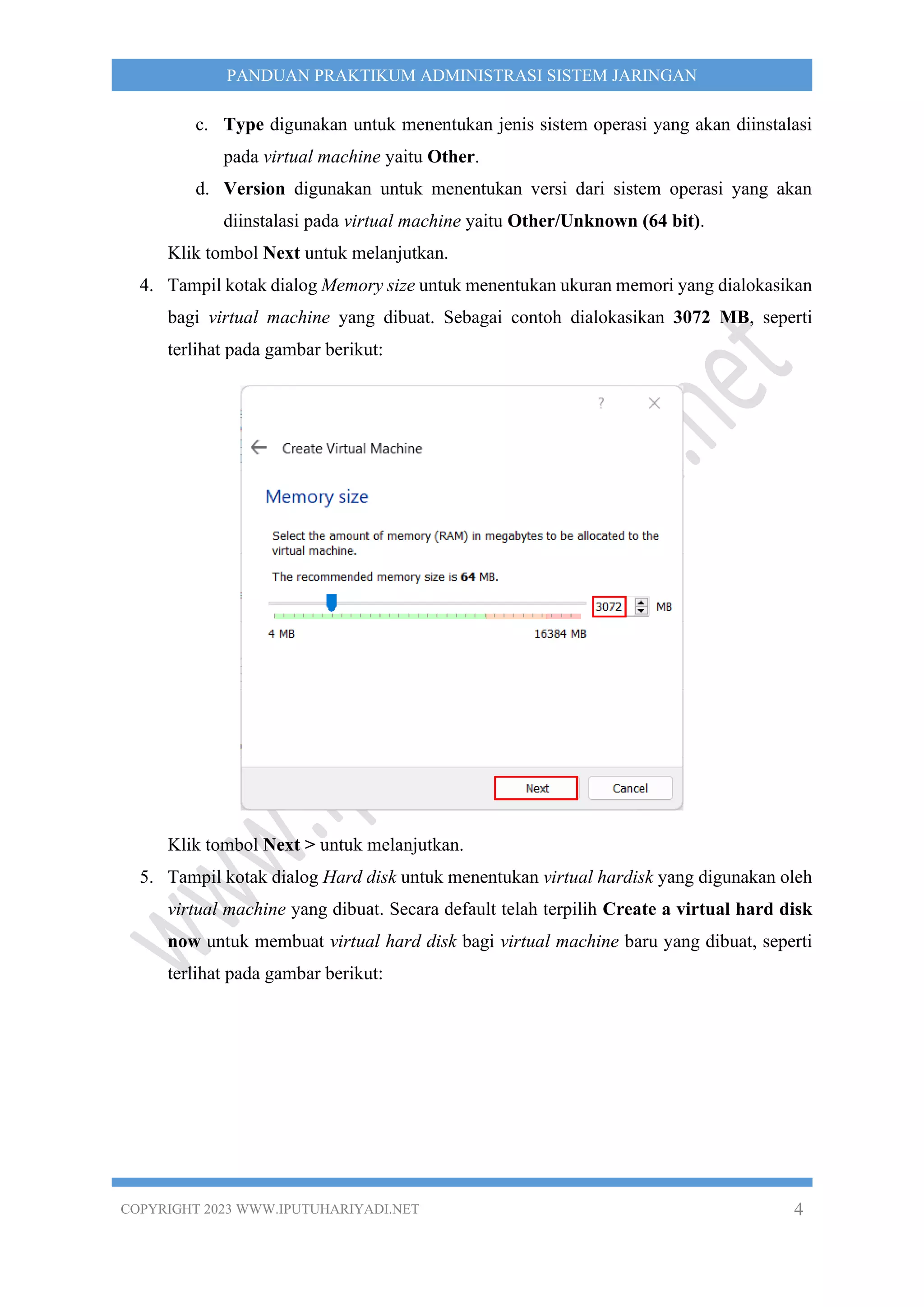 COPYRIGHT 2023 WWW.IPUTUHARIYADI.NET 4
PANDUAN PRAKTIKUM ADMINISTRASI SISTEM JARINGAN
c. Type digunakan untuk menentukan jenis sistem operasi yang akan diinstalasi
pada virtual machine yaitu Other.
d. Version digunakan untuk menentukan versi dari sistem operasi yang akan
diinstalasi pada virtual machine yaitu Other/Unknown (64 bit).
Klik tombol Next untuk melanjutkan.
4. Tampil kotak dialog Memory size untuk menentukan ukuran memori yang dialokasikan
bagi virtual machine yang dibuat. Sebagai contoh dialokasikan 3072 MB, seperti
terlihat pada gambar berikut:
Klik tombol Next > untuk melanjutkan.
5. Tampil kotak dialog Hard disk untuk menentukan virtual hardisk yang digunakan oleh
virtual machine yang dibuat. Secara default telah terpilih Create a virtual hard disk
now untuk membuat virtual hard disk bagi virtual machine baru yang dibuat, seperti
terlihat pada gambar berikut:
 
