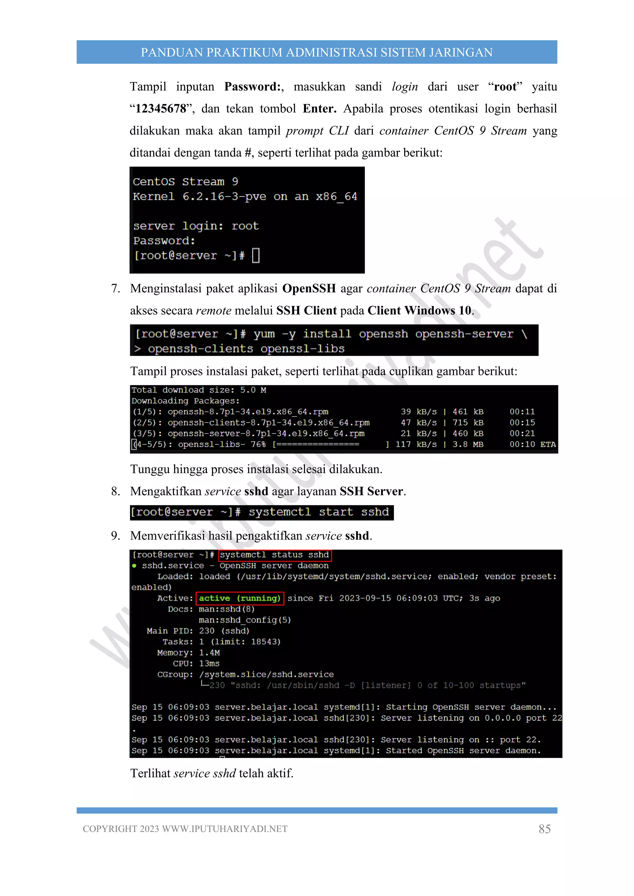 COPYRIGHT 2023 WWW.IPUTUHARIYADI.NET 85
PANDUAN PRAKTIKUM ADMINISTRASI SISTEM JARINGAN
Tampil inputan Password:, masukkan sandi login dari user “root” yaitu
“12345678”, dan tekan tombol Enter. Apabila proses otentikasi login berhasil
dilakukan maka akan tampil prompt CLI dari container CentOS 9 Stream yang
ditandai dengan tanda #, seperti terlihat pada gambar berikut:
7. Menginstalasi paket aplikasi OpenSSH agar container CentOS 9 Stream dapat di
akses secara remote melalui SSH Client pada Client Windows 10.
Tampil proses instalasi paket, seperti terlihat pada cuplikan gambar berikut:
Tunggu hingga proses instalasi selesai dilakukan.
8. Mengaktifkan service sshd agar layanan SSH Server.
9. Memverifikasi hasil pengaktifkan service sshd.
Terlihat service sshd telah aktif.
 