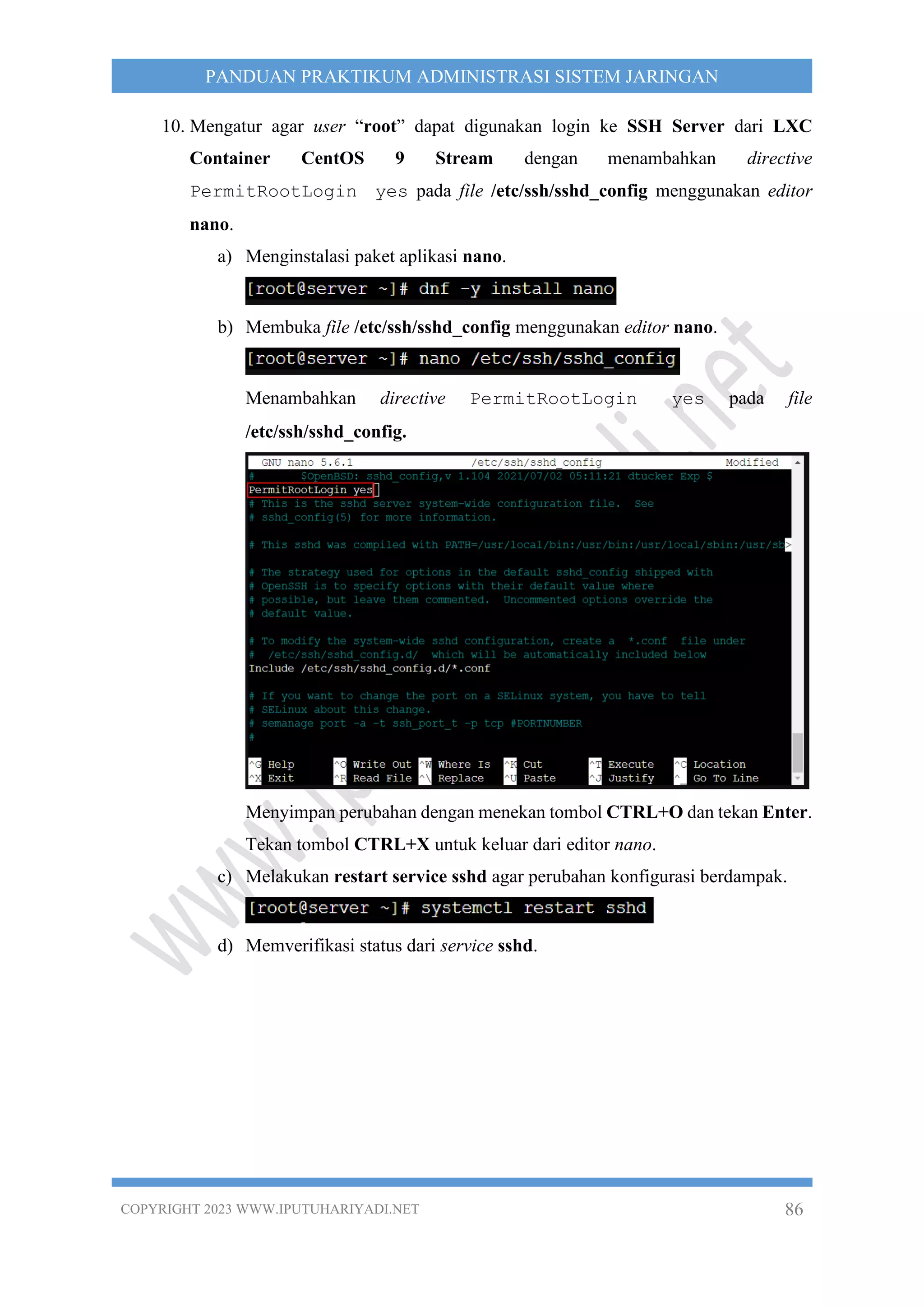 COPYRIGHT 2023 WWW.IPUTUHARIYADI.NET 86
PANDUAN PRAKTIKUM ADMINISTRASI SISTEM JARINGAN
10. Mengatur agar user “root” dapat digunakan login ke SSH Server dari LXC
Container CentOS 9 Stream dengan menambahkan directive
PermitRootLogin yes pada file /etc/ssh/sshd_config menggunakan editor
nano.
a) Menginstalasi paket aplikasi nano.
b) Membuka file /etc/ssh/sshd_config menggunakan editor nano.
Menambahkan directive PermitRootLogin yes pada file
/etc/ssh/sshd_config.
Menyimpan perubahan dengan menekan tombol CTRL+O dan tekan Enter.
Tekan tombol CTRL+X untuk keluar dari editor nano.
c) Melakukan restart service sshd agar perubahan konfigurasi berdampak.
d) Memverifikasi status dari service sshd.
 