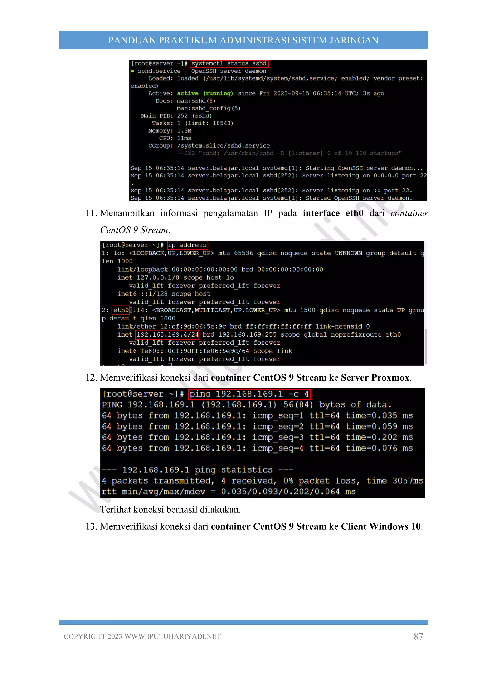COPYRIGHT 2023 WWW.IPUTUHARIYADI.NET 87
PANDUAN PRAKTIKUM ADMINISTRASI SISTEM JARINGAN
11. Menampilkan informasi pengalamatan IP pada interface eth0 dari container
CentOS 9 Stream.
12. Memverifikasi koneksi dari container CentOS 9 Stream ke Server Proxmox.
Terlihat koneksi berhasil dilakukan.
13. Memverifikasi koneksi dari container CentOS 9 Stream ke Client Windows 10.
 