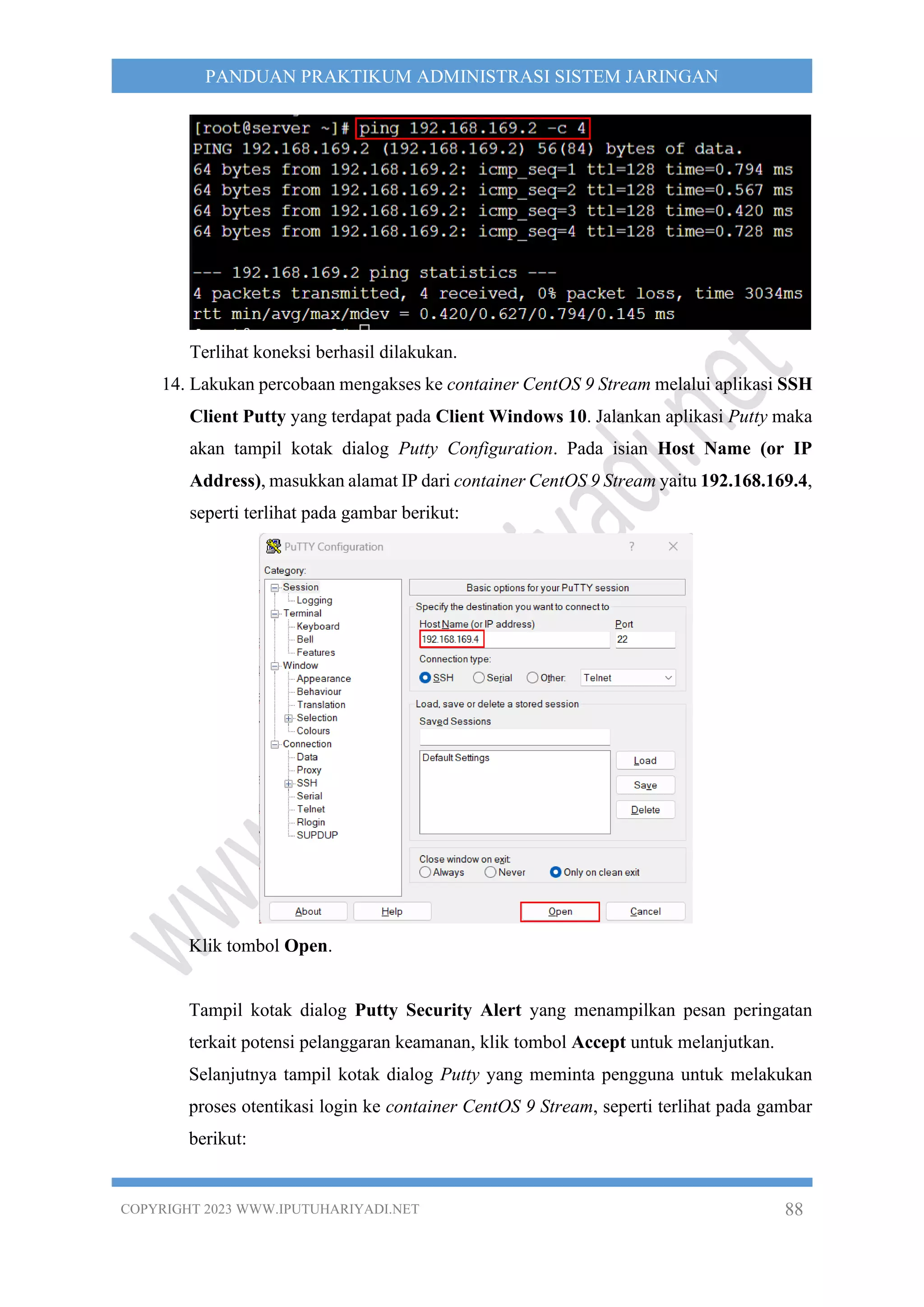 COPYRIGHT 2023 WWW.IPUTUHARIYADI.NET 88
PANDUAN PRAKTIKUM ADMINISTRASI SISTEM JARINGAN
Terlihat koneksi berhasil dilakukan.
14. Lakukan percobaan mengakses ke container CentOS 9 Stream melalui aplikasi SSH
Client Putty yang terdapat pada Client Windows 10. Jalankan aplikasi Putty maka
akan tampil kotak dialog Putty Configuration. Pada isian Host Name (or IP
Address), masukkan alamat IP dari container CentOS 9 Stream yaitu 192.168.169.4,
seperti terlihat pada gambar berikut:
Klik tombol Open.
Tampil kotak dialog Putty Security Alert yang menampilkan pesan peringatan
terkait potensi pelanggaran keamanan, klik tombol Accept untuk melanjutkan.
Selanjutnya tampil kotak dialog Putty yang meminta pengguna untuk melakukan
proses otentikasi login ke container CentOS 9 Stream, seperti terlihat pada gambar
berikut:
 