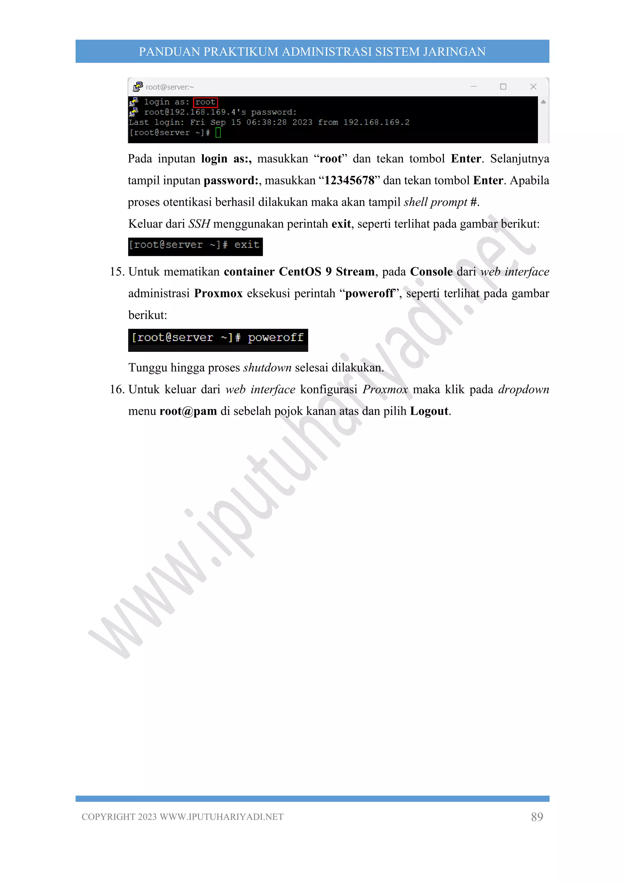 COPYRIGHT 2023 WWW.IPUTUHARIYADI.NET 89
PANDUAN PRAKTIKUM ADMINISTRASI SISTEM JARINGAN
Pada inputan login as:, masukkan “root” dan tekan tombol Enter. Selanjutnya
tampil inputan password:, masukkan “12345678” dan tekan tombol Enter. Apabila
proses otentikasi berhasil dilakukan maka akan tampil shell prompt #.
Keluar dari SSH menggunakan perintah exit, seperti terlihat pada gambar berikut:
15. Untuk mematikan container CentOS 9 Stream, pada Console dari web interface
administrasi Proxmox eksekusi perintah “poweroff”, seperti terlihat pada gambar
berikut:
Tunggu hingga proses shutdown selesai dilakukan.
16. Untuk keluar dari web interface konfigurasi Proxmox maka klik pada dropdown
menu root@pam di sebelah pojok kanan atas dan pilih Logout.
 