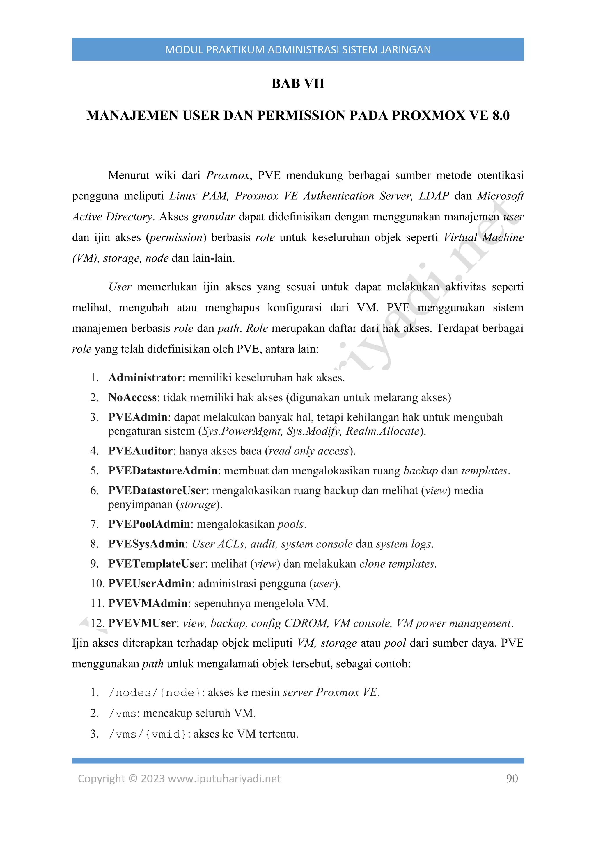 Copyright © 2023 www.iputuhariyadi.net 90
MODUL PRAKTIKUM ADMINISTRASI SISTEM JARINGAN
BAB VII
MANAJEMEN USER DAN PERMISSION PADA PROXMOX VE 8.0
Menurut wiki dari Proxmox, PVE mendukung berbagai sumber metode otentikasi
pengguna meliputi Linux PAM, Proxmox VE Authentication Server, LDAP dan Microsoft
Active Directory. Akses granular dapat didefinisikan dengan menggunakan manajemen user
dan ijin akses (permission) berbasis role untuk keseluruhan objek seperti Virtual Machine
(VM), storage, node dan lain-lain.
User memerlukan ijin akses yang sesuai untuk dapat melakukan aktivitas seperti
melihat, mengubah atau menghapus konfigurasi dari VM. PVE menggunakan sistem
manajemen berbasis role dan path. Role merupakan daftar dari hak akses. Terdapat berbagai
role yang telah didefinisikan oleh PVE, antara lain:
1. Administrator: memiliki keseluruhan hak akses.
2. NoAccess: tidak memiliki hak akses (digunakan untuk melarang akses)
3. PVEAdmin: dapat melakukan banyak hal, tetapi kehilangan hak untuk mengubah
pengaturan sistem (Sys.PowerMgmt, Sys.Modify, Realm.Allocate).
4. PVEAuditor: hanya akses baca (read only access).
5. PVEDatastoreAdmin: membuat dan mengalokasikan ruang backup dan templates.
6. PVEDatastoreUser: mengalokasikan ruang backup dan melihat (view) media
penyimpanan (storage).
7. PVEPoolAdmin: mengalokasikan pools.
8. PVESysAdmin: User ACLs, audit, system console dan system logs.
9. PVETemplateUser: melihat (view) dan melakukan clone templates.
10. PVEUserAdmin: administrasi pengguna (user).
11. PVEVMAdmin: sepenuhnya mengelola VM.
12. PVEVMUser: view, backup, config CDROM, VM console, VM power management.
Ijin akses diterapkan terhadap objek meliputi VM, storage atau pool dari sumber daya. PVE
menggunakan path untuk mengalamati objek tersebut, sebagai contoh:
1. /nodes/{node}: akses ke mesin server Proxmox VE.
2. /vms: mencakup seluruh VM.
3. /vms/{vmid}: akses ke VM tertentu.
 