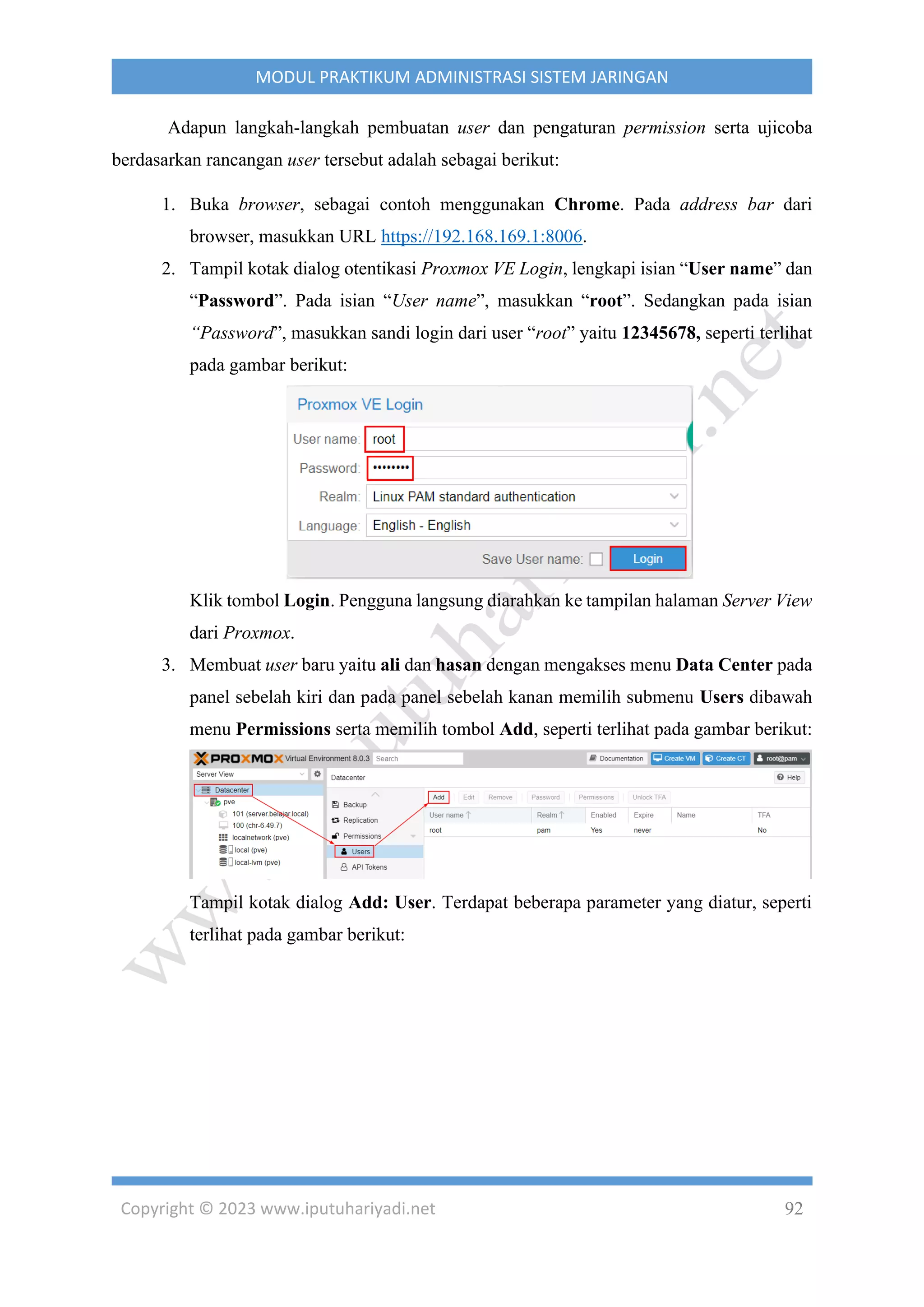 Copyright © 2023 www.iputuhariyadi.net 92
MODUL PRAKTIKUM ADMINISTRASI SISTEM JARINGAN
Adapun langkah-langkah pembuatan user dan pengaturan permission serta ujicoba
berdasarkan rancangan user tersebut adalah sebagai berikut:
1. Buka browser, sebagai contoh menggunakan Chrome. Pada address bar dari
browser, masukkan URL https://192.168.169.1:8006.
2. Tampil kotak dialog otentikasi Proxmox VE Login, lengkapi isian “User name” dan
“Password”. Pada isian “User name”, masukkan “root”. Sedangkan pada isian
“Password”, masukkan sandi login dari user “root” yaitu 12345678, seperti terlihat
pada gambar berikut:
Klik tombol Login. Pengguna langsung diarahkan ke tampilan halaman Server View
dari Proxmox.
3. Membuat user baru yaitu ali dan hasan dengan mengakses menu Data Center pada
panel sebelah kiri dan pada panel sebelah kanan memilih submenu Users dibawah
menu Permissions serta memilih tombol Add, seperti terlihat pada gambar berikut:
Tampil kotak dialog Add: User. Terdapat beberapa parameter yang diatur, seperti
terlihat pada gambar berikut:
 