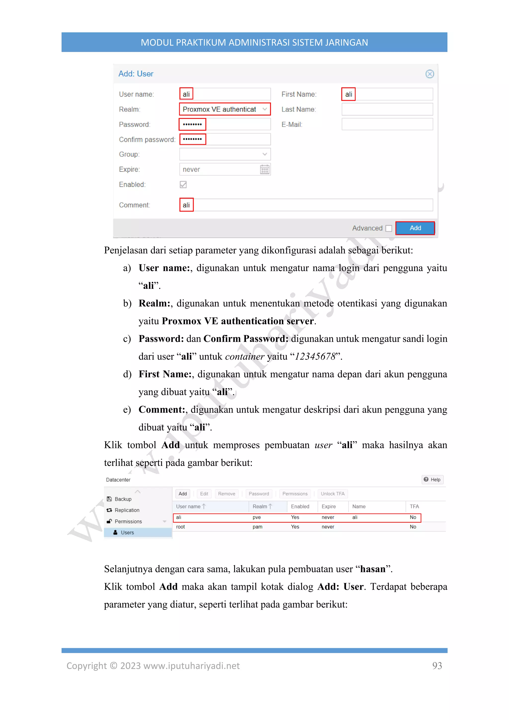 Copyright © 2023 www.iputuhariyadi.net 93
MODUL PRAKTIKUM ADMINISTRASI SISTEM JARINGAN
Penjelasan dari setiap parameter yang dikonfigurasi adalah sebagai berikut:
a) User name:, digunakan untuk mengatur nama login dari pengguna yaitu
“ali”.
b) Realm:, digunakan untuk menentukan metode otentikasi yang digunakan
yaitu Proxmox VE authentication server.
c) Password: dan Confirm Password: digunakan untuk mengatur sandi login
dari user “ali” untuk container yaitu “12345678”.
d) First Name:, digunakan untuk mengatur nama depan dari akun pengguna
yang dibuat yaitu “ali”.
e) Comment:, digunakan untuk mengatur deskripsi dari akun pengguna yang
dibuat yaitu “ali”.
Klik tombol Add untuk memproses pembuatan user “ali” maka hasilnya akan
terlihat seperti pada gambar berikut:
Selanjutnya dengan cara sama, lakukan pula pembuatan user “hasan”.
Klik tombol Add maka akan tampil kotak dialog Add: User. Terdapat beberapa
parameter yang diatur, seperti terlihat pada gambar berikut:
 