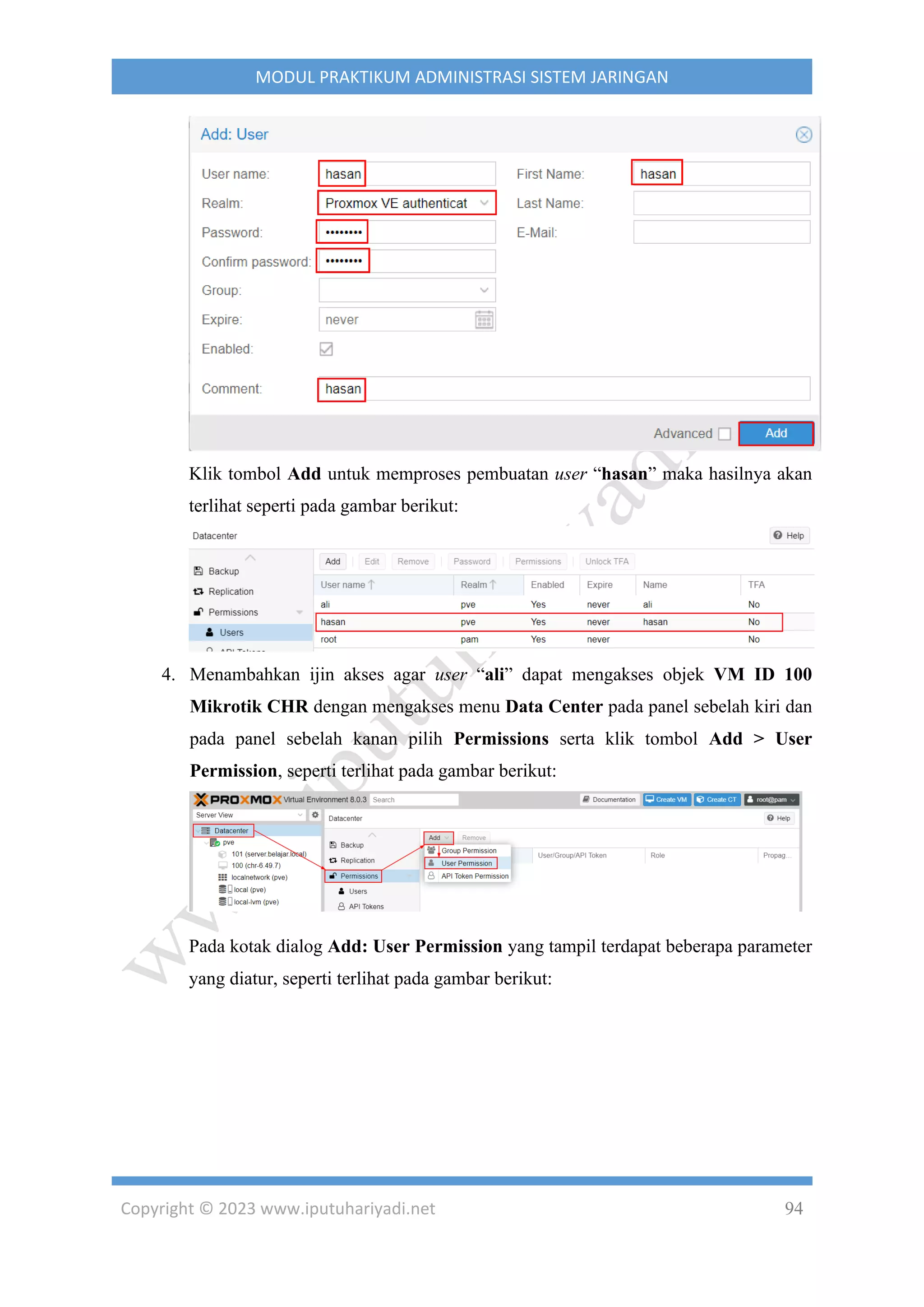 Copyright © 2023 www.iputuhariyadi.net 94
MODUL PRAKTIKUM ADMINISTRASI SISTEM JARINGAN
Klik tombol Add untuk memproses pembuatan user “hasan” maka hasilnya akan
terlihat seperti pada gambar berikut:
4. Menambahkan ijin akses agar user “ali” dapat mengakses objek VM ID 100
Mikrotik CHR dengan mengakses menu Data Center pada panel sebelah kiri dan
pada panel sebelah kanan pilih Permissions serta klik tombol Add > User
Permission, seperti terlihat pada gambar berikut:
Pada kotak dialog Add: User Permission yang tampil terdapat beberapa parameter
yang diatur, seperti terlihat pada gambar berikut:
 