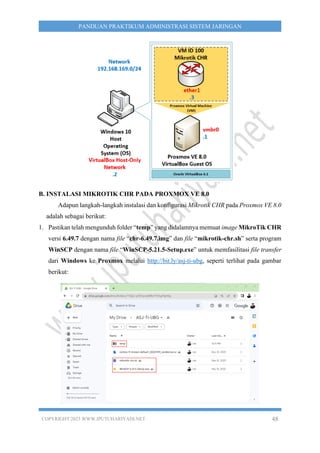 COPYRIGHT 2023 WWW.IPUTUHARIYADI.NET 48
PANDUAN PRAKTIKUM ADMINISTRASI SISTEM JARINGAN
B. INSTALASI MIKROTIK CHR PADA PROXMOX VE 8.0
Adapun langkah-langkah instalasi dan konfigurasi Mikrotik CHR pada Proxmox VE 8.0
adalah sebagai berikut:
1. Pastikan telah mengunduh folder “temp” yang didalamnya memuat image MikroTik CHR
versi 6.49.7 dengan nama file “chr-6.49.7.img” dan file “mikrotik-chr.sh” serta program
WinSCP dengan nama file “WinSCP-5.21.5-Setup.exe” untuk memfasilitasi file transfer
dari Windows ke Proxmox melalui http://bit.ly/asj-ti-ubg, seperti terlihat pada gambar
berikut:
 