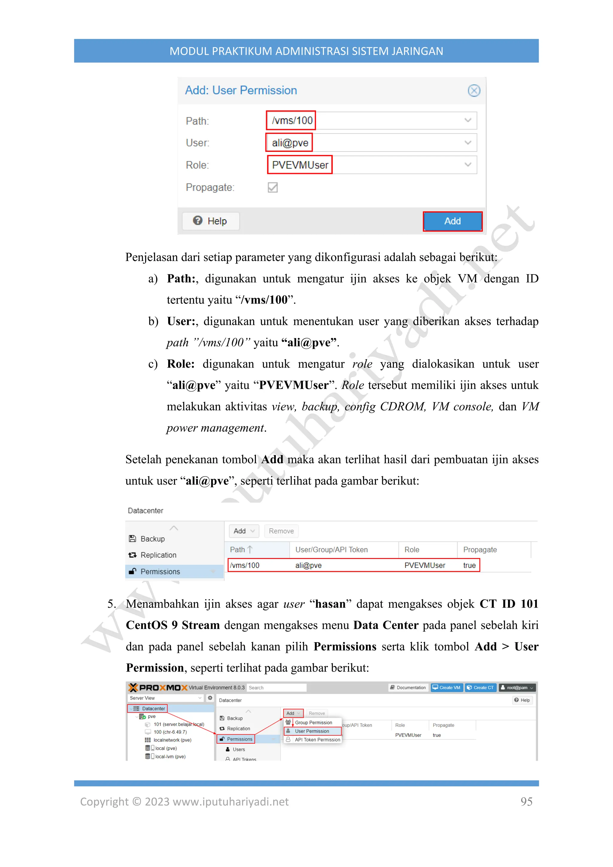 Copyright © 2023 www.iputuhariyadi.net 95
MODUL PRAKTIKUM ADMINISTRASI SISTEM JARINGAN
Penjelasan dari setiap parameter yang dikonfigurasi adalah sebagai berikut:
a) Path:, digunakan untuk mengatur ijin akses ke objek VM dengan ID
tertentu yaitu “/vms/100”.
b) User:, digunakan untuk menentukan user yang diberikan akses terhadap
path ”/vms/100” yaitu “ali@pve”.
c) Role: digunakan untuk mengatur role yang dialokasikan untuk user
“ali@pve” yaitu “PVEVMUser”. Role tersebut memiliki ijin akses untuk
melakukan aktivitas view, backup, config CDROM, VM console, dan VM
power management.
Setelah penekanan tombol Add maka akan terlihat hasil dari pembuatan ijin akses
untuk user “ali@pve”, seperti terlihat pada gambar berikut:
5. Menambahkan ijin akses agar user “hasan” dapat mengakses objek CT ID 101
CentOS 9 Stream dengan mengakses menu Data Center pada panel sebelah kiri
dan pada panel sebelah kanan pilih Permissions serta klik tombol Add > User
Permission, seperti terlihat pada gambar berikut:
 