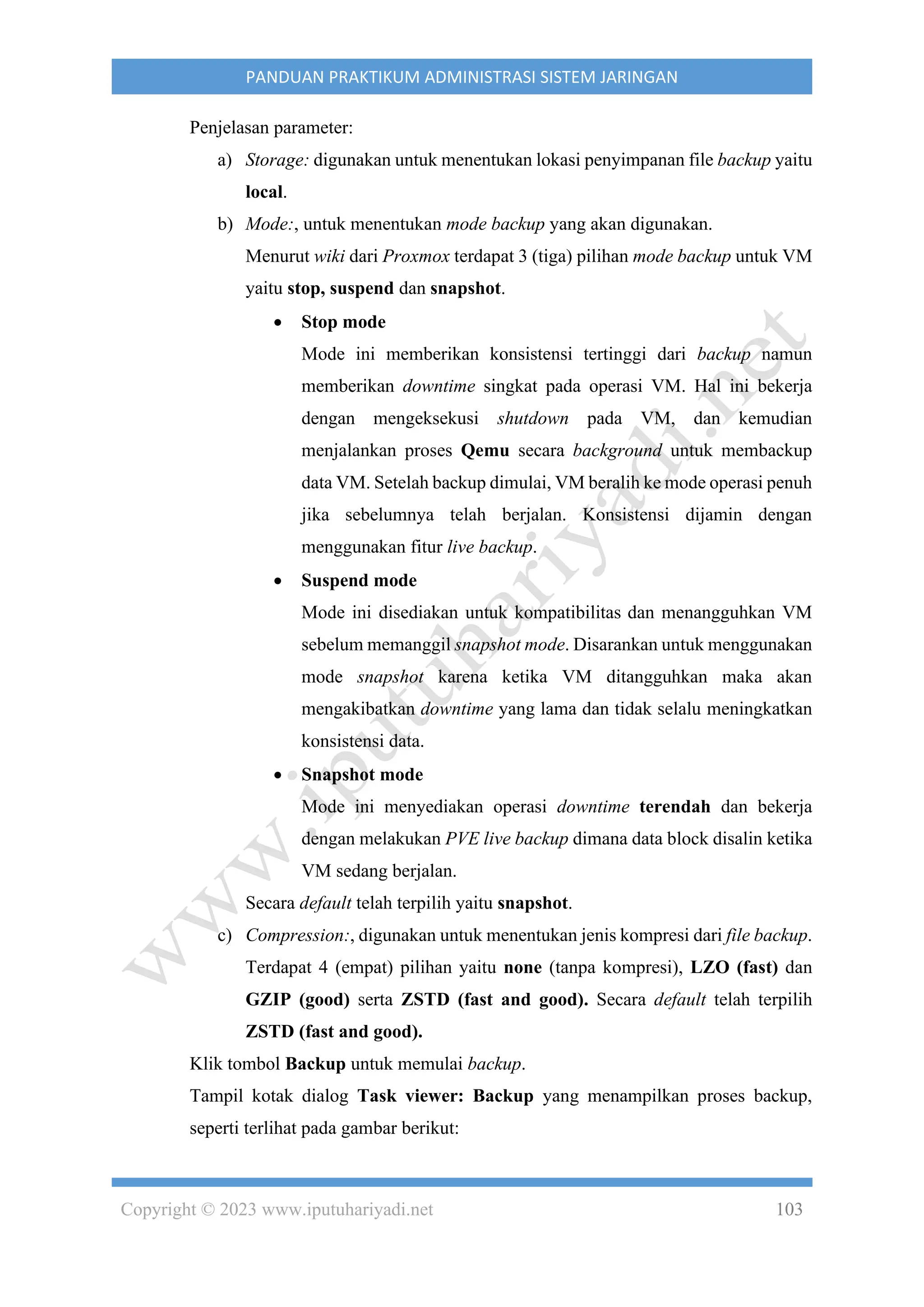 Copyright © 2023 www.iputuhariyadi.net 103
PANDUAN PRAKTIKUM ADMINISTRASI SISTEM JARINGAN
Penjelasan parameter:
a) Storage: digunakan untuk menentukan lokasi penyimpanan file backup yaitu
local.
b) Mode:, untuk menentukan mode backup yang akan digunakan.
Menurut wiki dari Proxmox terdapat 3 (tiga) pilihan mode backup untuk VM
yaitu stop, suspend dan snapshot.
• Stop mode
Mode ini memberikan konsistensi tertinggi dari backup namun
memberikan downtime singkat pada operasi VM. Hal ini bekerja
dengan mengeksekusi shutdown pada VM, dan kemudian
menjalankan proses Qemu secara background untuk membackup
data VM. Setelah backup dimulai, VM beralih ke mode operasi penuh
jika sebelumnya telah berjalan. Konsistensi dijamin dengan
menggunakan fitur live backup.
• Suspend mode
Mode ini disediakan untuk kompatibilitas dan menangguhkan VM
sebelum memanggil snapshot mode. Disarankan untuk menggunakan
mode snapshot karena ketika VM ditangguhkan maka akan
mengakibatkan downtime yang lama dan tidak selalu meningkatkan
konsistensi data.
• Snapshot mode
Mode ini menyediakan operasi downtime terendah dan bekerja
dengan melakukan PVE live backup dimana data block disalin ketika
VM sedang berjalan.
Secara default telah terpilih yaitu snapshot.
c) Compression:, digunakan untuk menentukan jenis kompresi dari file backup.
Terdapat 4 (empat) pilihan yaitu none (tanpa kompresi), LZO (fast) dan
GZIP (good) serta ZSTD (fast and good). Secara default telah terpilih
ZSTD (fast and good).
Klik tombol Backup untuk memulai backup.
Tampil kotak dialog Task viewer: Backup yang menampilkan proses backup,
seperti terlihat pada gambar berikut:
 
