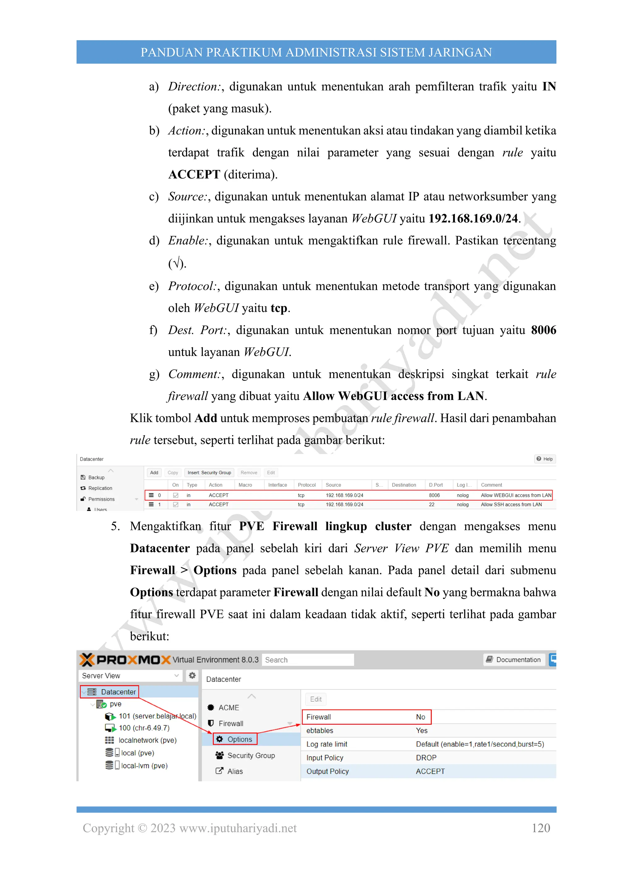 Copyright © 2023 www.iputuhariyadi.net 120
PANDUAN PRAKTIKUM ADMINISTRASI SISTEM JARINGAN
a) Direction:, digunakan untuk menentukan arah pemfilteran trafik yaitu IN
(paket yang masuk).
b) Action:, digunakan untuk menentukan aksi atau tindakan yang diambil ketika
terdapat trafik dengan nilai parameter yang sesuai dengan rule yaitu
ACCEPT (diterima).
c) Source:, digunakan untuk menentukan alamat IP atau networksumber yang
diijinkan untuk mengakses layanan WebGUI yaitu 192.168.169.0/24.
d) Enable:, digunakan untuk mengaktifkan rule firewall. Pastikan tercentang
().
e) Protocol:, digunakan untuk menentukan metode transport yang digunakan
oleh WebGUI yaitu tcp.
f) Dest. Port:, digunakan untuk menentukan nomor port tujuan yaitu 8006
untuk layanan WebGUI.
g) Comment:, digunakan untuk menentukan deskripsi singkat terkait rule
firewall yang dibuat yaitu Allow WebGUI access from LAN.
Klik tombol Add untuk memproses pembuatan rule firewall. Hasil dari penambahan
rule tersebut, seperti terlihat pada gambar berikut:
5. Mengaktifkan fitur PVE Firewall lingkup cluster dengan mengakses menu
Datacenter pada panel sebelah kiri dari Server View PVE dan memilih menu
Firewall > Options pada panel sebelah kanan. Pada panel detail dari submenu
Options terdapat parameter Firewall dengan nilai default No yang bermakna bahwa
fitur firewall PVE saat ini dalam keadaan tidak aktif, seperti terlihat pada gambar
berikut:
 