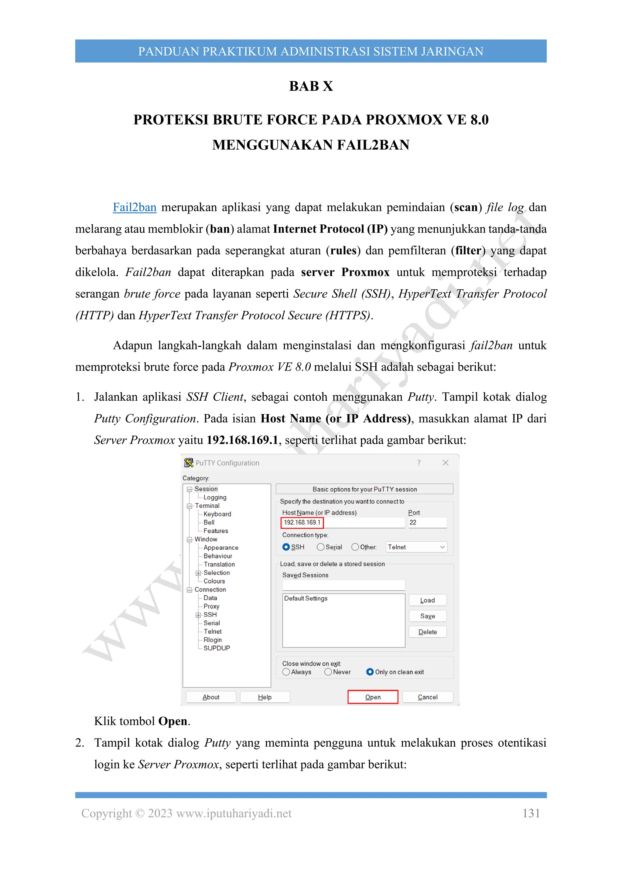 Copyright © 2023 www.iputuhariyadi.net 131
PANDUAN PRAKTIKUM ADMINISTRASI SISTEM JARINGAN
BAB X
PROTEKSI BRUTE FORCE PADA PROXMOX VE 8.0
MENGGUNAKAN FAIL2BAN
Fail2ban merupakan aplikasi yang dapat melakukan pemindaian (scan) file log dan
melarang atau memblokir (ban) alamat Internet Protocol (IP) yang menunjukkan tanda-tanda
berbahaya berdasarkan pada seperangkat aturan (rules) dan pemfilteran (filter) yang dapat
dikelola. Fail2ban dapat diterapkan pada server Proxmox untuk memproteksi terhadap
serangan brute force pada layanan seperti Secure Shell (SSH), HyperText Transfer Protocol
(HTTP) dan HyperText Transfer Protocol Secure (HTTPS).
Adapun langkah-langkah dalam menginstalasi dan mengkonfigurasi fail2ban untuk
memproteksi brute force pada Proxmox VE 8.0 melalui SSH adalah sebagai berikut:
1. Jalankan aplikasi SSH Client, sebagai contoh menggunakan Putty. Tampil kotak dialog
Putty Configuration. Pada isian Host Name (or IP Address), masukkan alamat IP dari
Server Proxmox yaitu 192.168.169.1, seperti terlihat pada gambar berikut:
Klik tombol Open.
2. Tampil kotak dialog Putty yang meminta pengguna untuk melakukan proses otentikasi
login ke Server Proxmox, seperti terlihat pada gambar berikut:
 