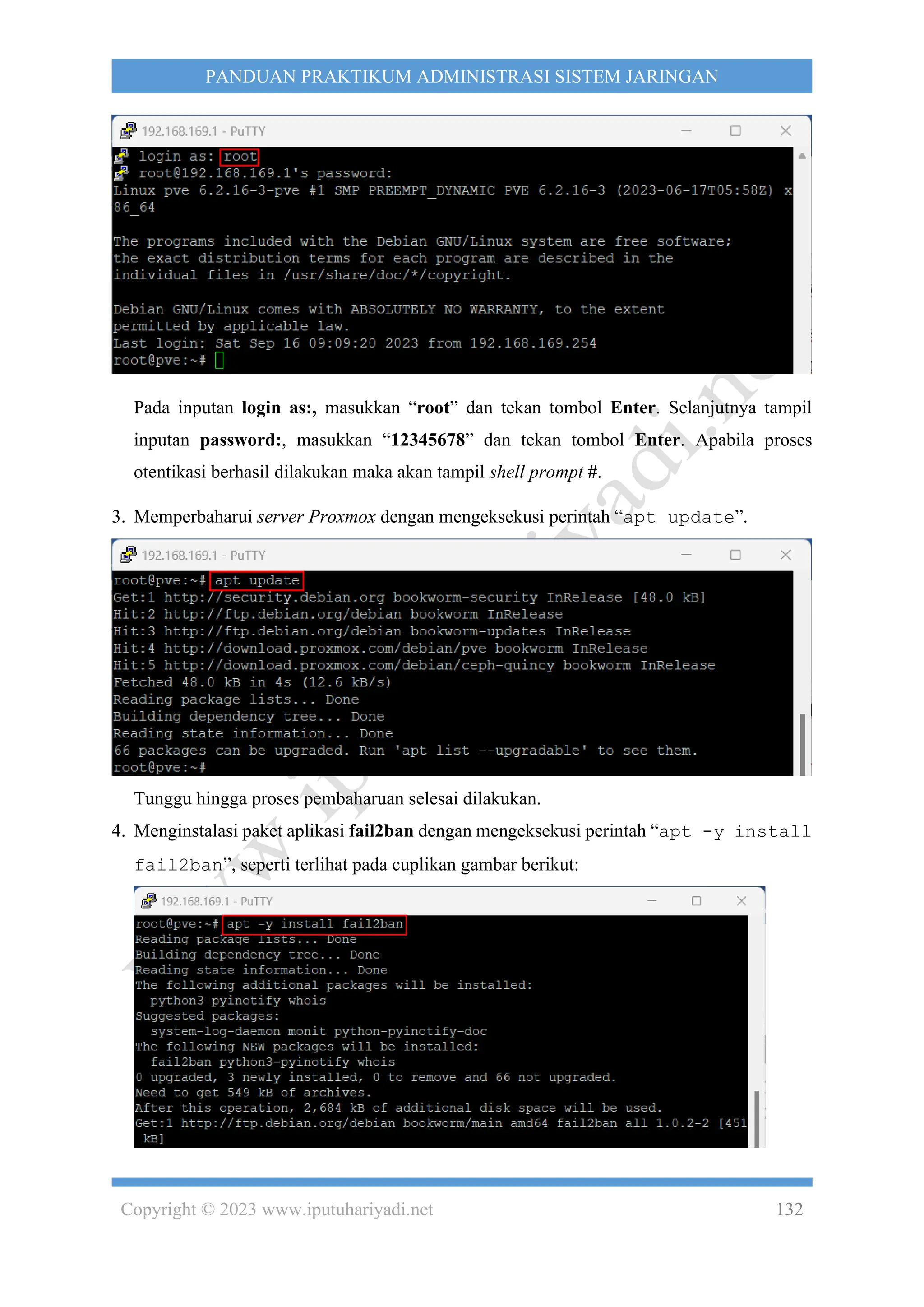 Copyright © 2023 www.iputuhariyadi.net 132
PANDUAN PRAKTIKUM ADMINISTRASI SISTEM JARINGAN
Pada inputan login as:, masukkan “root” dan tekan tombol Enter. Selanjutnya tampil
inputan password:, masukkan “12345678” dan tekan tombol Enter. Apabila proses
otentikasi berhasil dilakukan maka akan tampil shell prompt #.
3. Memperbaharui server Proxmox dengan mengeksekusi perintah “apt update”.
Tunggu hingga proses pembaharuan selesai dilakukan.
4. Menginstalasi paket aplikasi fail2ban dengan mengeksekusi perintah “apt -y install
fail2ban”, seperti terlihat pada cuplikan gambar berikut:
 
