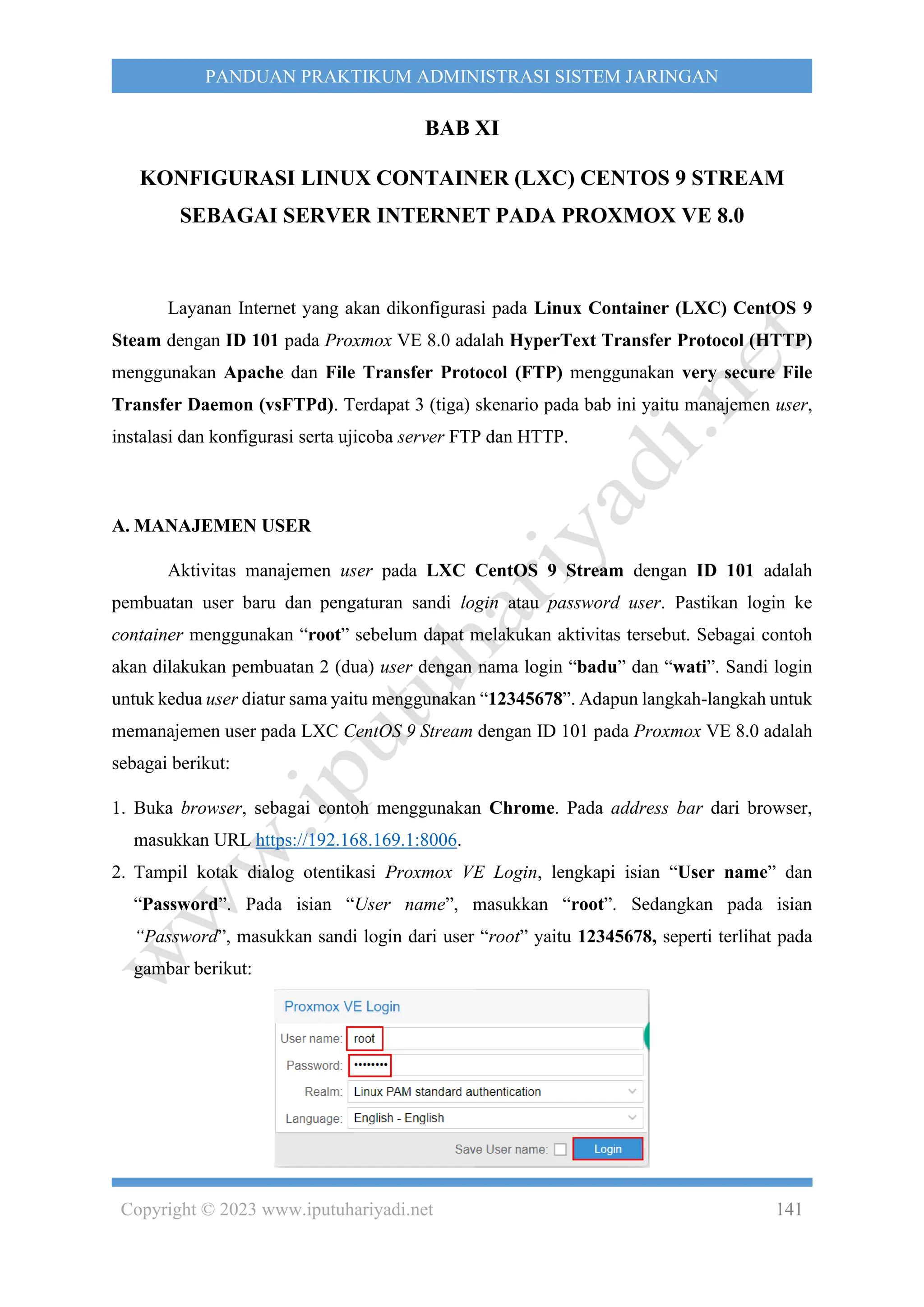 Copyright © 2023 www.iputuhariyadi.net 141
PANDUAN PRAKTIKUM ADMINISTRASI SISTEM JARINGAN
BAB XI
KONFIGURASI LINUX CONTAINER (LXC) CENTOS 9 STREAM
SEBAGAI SERVER INTERNET PADA PROXMOX VE 8.0
Layanan Internet yang akan dikonfigurasi pada Linux Container (LXC) CentOS 9
Steam dengan ID 101 pada Proxmox VE 8.0 adalah HyperText Transfer Protocol (HTTP)
menggunakan Apache dan File Transfer Protocol (FTP) menggunakan very secure File
Transfer Daemon (vsFTPd). Terdapat 3 (tiga) skenario pada bab ini yaitu manajemen user,
instalasi dan konfigurasi serta ujicoba server FTP dan HTTP.
A. MANAJEMEN USER
Aktivitas manajemen user pada LXC CentOS 9 Stream dengan ID 101 adalah
pembuatan user baru dan pengaturan sandi login atau password user. Pastikan login ke
container menggunakan “root” sebelum dapat melakukan aktivitas tersebut. Sebagai contoh
akan dilakukan pembuatan 2 (dua) user dengan nama login “badu” dan “wati”. Sandi login
untuk kedua user diatur sama yaitu menggunakan “12345678”. Adapun langkah-langkah untuk
memanajemen user pada LXC CentOS 9 Stream dengan ID 101 pada Proxmox VE 8.0 adalah
sebagai berikut:
1. Buka browser, sebagai contoh menggunakan Chrome. Pada address bar dari browser,
masukkan URL https://192.168.169.1:8006.
2. Tampil kotak dialog otentikasi Proxmox VE Login, lengkapi isian “User name” dan
“Password”. Pada isian “User name”, masukkan “root”. Sedangkan pada isian
“Password”, masukkan sandi login dari user “root” yaitu 12345678, seperti terlihat pada
gambar berikut:
 