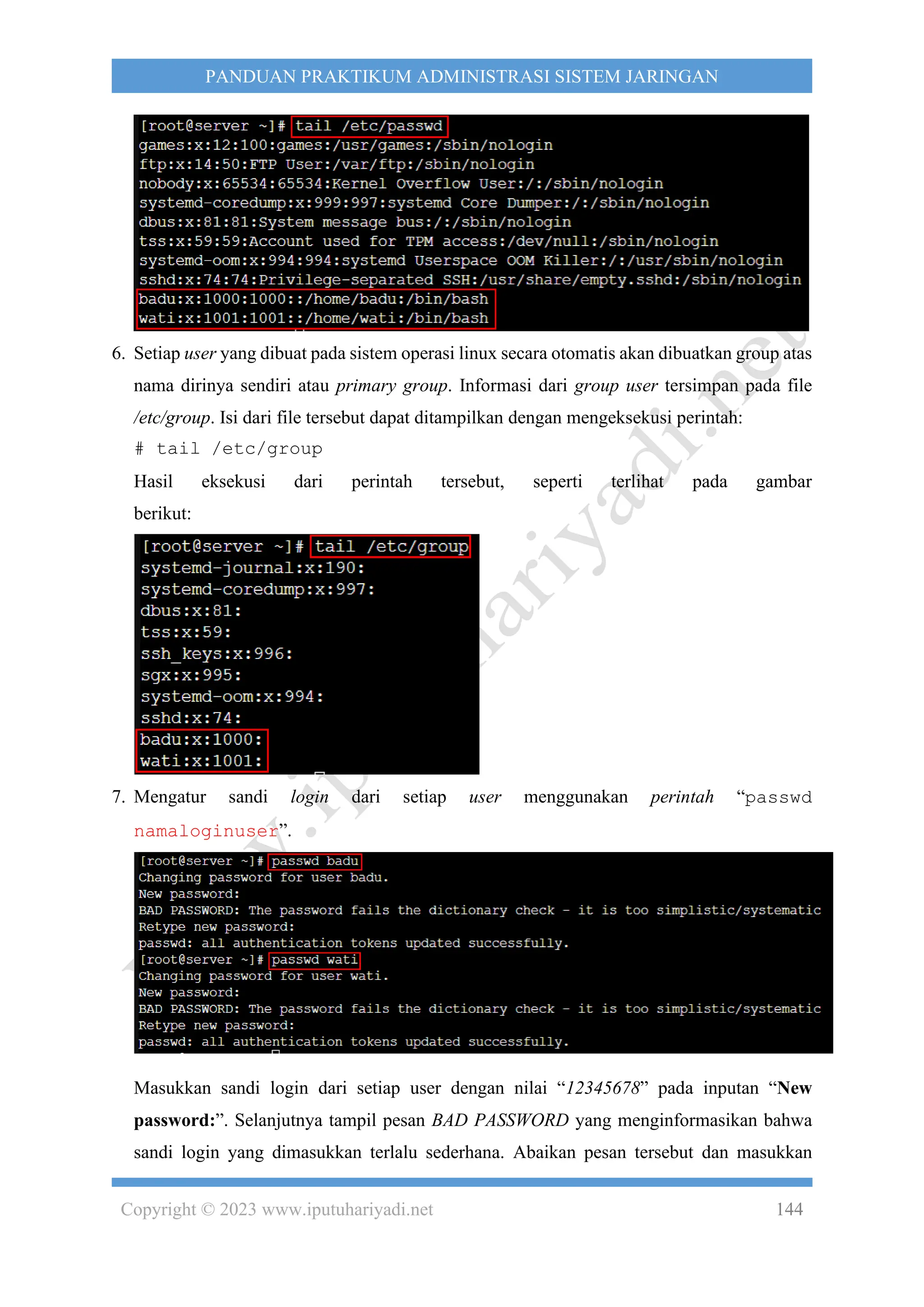 Copyright © 2023 www.iputuhariyadi.net 144
PANDUAN PRAKTIKUM ADMINISTRASI SISTEM JARINGAN
6. Setiap user yang dibuat pada sistem operasi linux secara otomatis akan dibuatkan group atas
nama dirinya sendiri atau primary group. Informasi dari group user tersimpan pada file
/etc/group. Isi dari file tersebut dapat ditampilkan dengan mengeksekusi perintah:
# tail /etc/group
Hasil eksekusi dari perintah tersebut, seperti terlihat pada gambar
berikut:
7. Mengatur sandi login dari setiap user menggunakan perintah “passwd
namaloginuser”.
Masukkan sandi login dari setiap user dengan nilai “12345678” pada inputan “New
password:”. Selanjutnya tampil pesan BAD PASSWORD yang menginformasikan bahwa
sandi login yang dimasukkan terlalu sederhana. Abaikan pesan tersebut dan masukkan
 