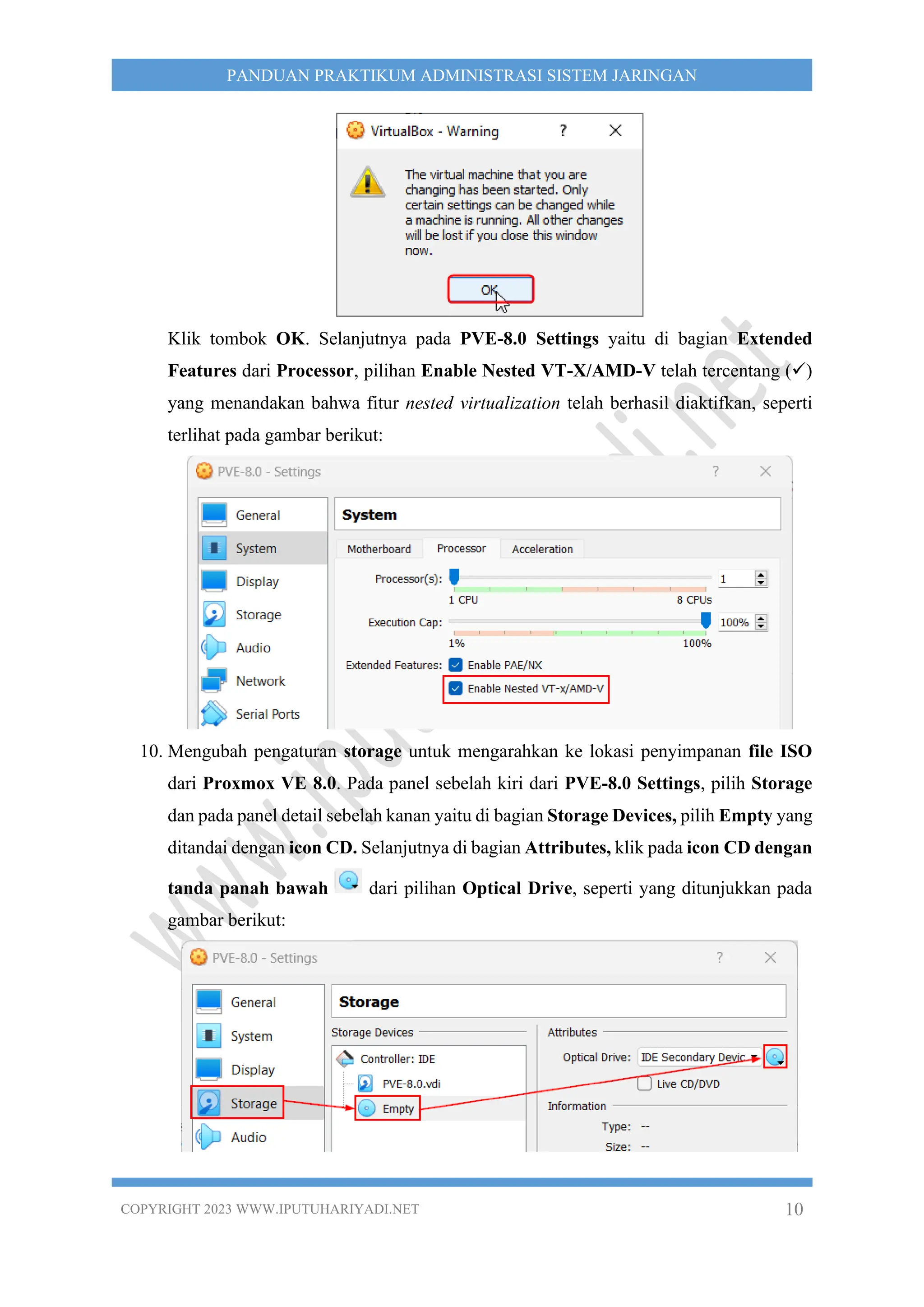 COPYRIGHT 2023 WWW.IPUTUHARIYADI.NET 10
PANDUAN PRAKTIKUM ADMINISTRASI SISTEM JARINGAN
Klik tombok OK. Selanjutnya pada PVE-8.0 Settings yaitu di bagian Extended
Features dari Processor, pilihan Enable Nested VT-X/AMD-V telah tercentang (✓)
yang menandakan bahwa fitur nested virtualization telah berhasil diaktifkan, seperti
terlihat pada gambar berikut:
10. Mengubah pengaturan storage untuk mengarahkan ke lokasi penyimpanan file ISO
dari Proxmox VE 8.0. Pada panel sebelah kiri dari PVE-8.0 Settings, pilih Storage
dan pada panel detail sebelah kanan yaitu di bagian Storage Devices, pilih Empty yang
ditandai dengan icon CD. Selanjutnya di bagian Attributes, klik pada icon CD dengan
tanda panah bawah dari pilihan Optical Drive, seperti yang ditunjukkan pada
gambar berikut:
 