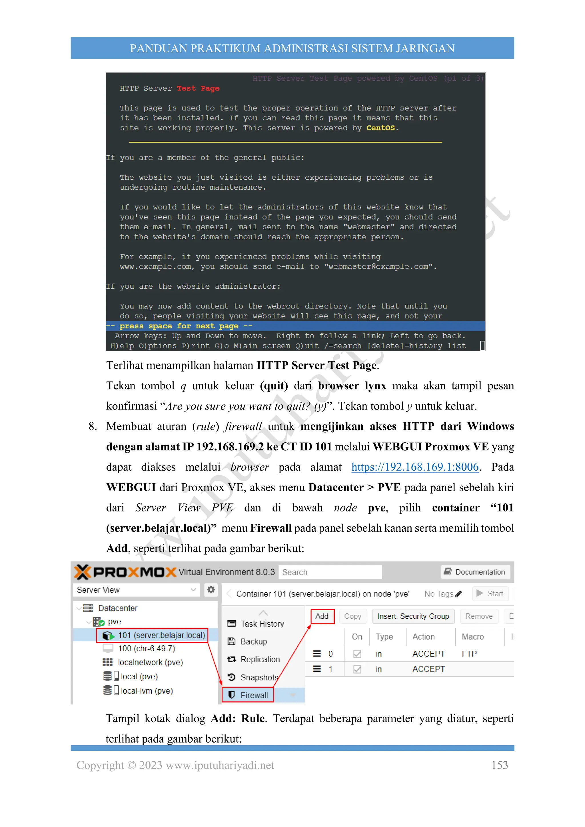 Copyright © 2023 www.iputuhariyadi.net 153
PANDUAN PRAKTIKUM ADMINISTRASI SISTEM JARINGAN
Terlihat menampilkan halaman HTTP Server Test Page.
Tekan tombol q untuk keluar (quit) dari browser lynx maka akan tampil pesan
konfirmasi “Are you sure you want to quit? (y)”. Tekan tombol y untuk keluar.
8. Membuat aturan (rule) firewall untuk mengijinkan akses HTTP dari Windows
dengan alamat IP 192.168.169.2 ke CT ID 101 melalui WEBGUI Proxmox VE yang
dapat diakses melalui browser pada alamat https://192.168.169.1:8006. Pada
WEBGUI dari Proxmox VE, akses menu Datacenter > PVE pada panel sebelah kiri
dari Server View PVE dan di bawah node pve, pilih container “101
(server.belajar.local)” menu Firewall pada panel sebelah kanan serta memilih tombol
Add, seperti terlihat pada gambar berikut:
Tampil kotak dialog Add: Rule. Terdapat beberapa parameter yang diatur, seperti
terlihat pada gambar berikut:
 