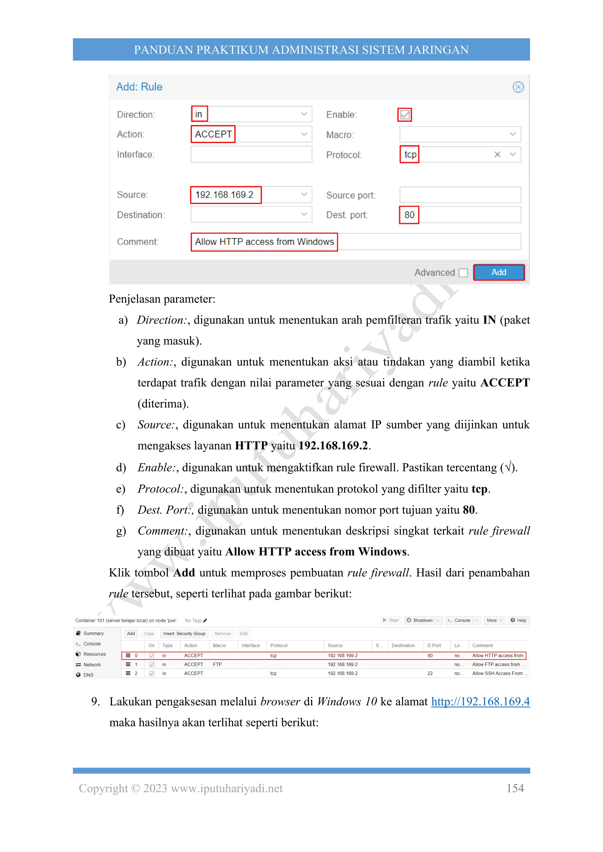 Copyright © 2023 www.iputuhariyadi.net 154
PANDUAN PRAKTIKUM ADMINISTRASI SISTEM JARINGAN
Penjelasan parameter:
a) Direction:, digunakan untuk menentukan arah pemfilteran trafik yaitu IN (paket
yang masuk).
b) Action:, digunakan untuk menentukan aksi atau tindakan yang diambil ketika
terdapat trafik dengan nilai parameter yang sesuai dengan rule yaitu ACCEPT
(diterima).
c) Source:, digunakan untuk menentukan alamat IP sumber yang diijinkan untuk
mengakses layanan HTTP yaitu 192.168.169.2.
d) Enable:, digunakan untuk mengaktifkan rule firewall. Pastikan tercentang ().
e) Protocol:, digunakan untuk menentukan protokol yang difilter yaitu tcp.
f) Dest. Port:, digunakan untuk menentukan nomor port tujuan yaitu 80.
g) Comment:, digunakan untuk menentukan deskripsi singkat terkait rule firewall
yang dibuat yaitu Allow HTTP access from Windows.
Klik tombol Add untuk memproses pembuatan rule firewall. Hasil dari penambahan
rule tersebut, seperti terlihat pada gambar berikut:
9. Lakukan pengaksesan melalui browser di Windows 10 ke alamat http://192.168.169.4
maka hasilnya akan terlihat seperti berikut:
 