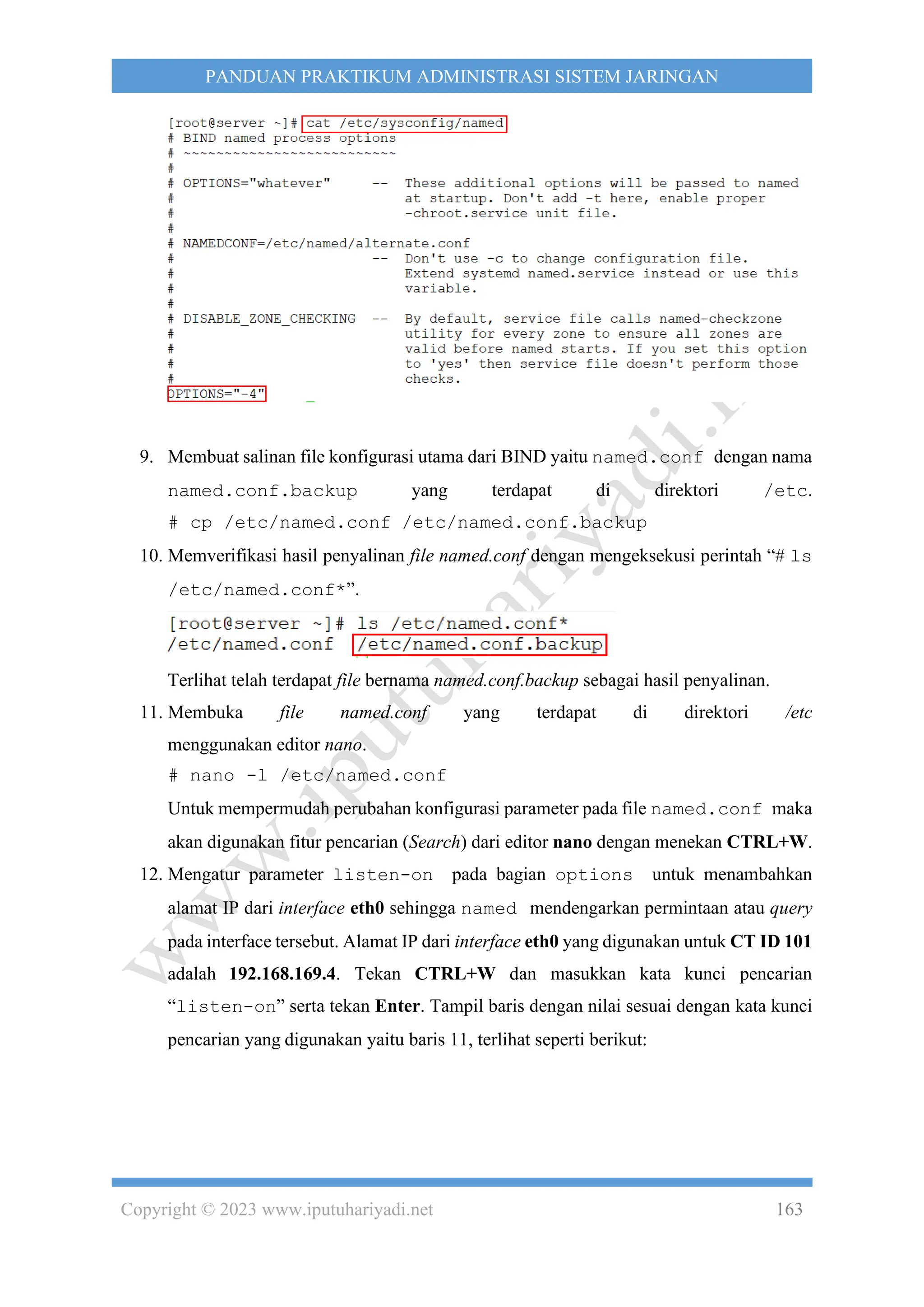 Copyright © 2023 www.iputuhariyadi.net 163
PANDUAN PRAKTIKUM ADMINISTRASI SISTEM JARINGAN
9. Membuat salinan file konfigurasi utama dari BIND yaitu named.conf dengan nama
named.conf.backup yang terdapat di direktori /etc.
# cp /etc/named.conf /etc/named.conf.backup
10. Memverifikasi hasil penyalinan file named.conf dengan mengeksekusi perintah “# ls
/etc/named.conf*”.
Terlihat telah terdapat file bernama named.conf.backup sebagai hasil penyalinan.
11. Membuka file named.conf yang terdapat di direktori /etc
menggunakan editor nano.
# nano -l /etc/named.conf
Untuk mempermudah perubahan konfigurasi parameter pada file named.conf maka
akan digunakan fitur pencarian (Search) dari editor nano dengan menekan CTRL+W.
12. Mengatur parameter listen-on pada bagian options untuk menambahkan
alamat IP dari interface eth0 sehingga named mendengarkan permintaan atau query
pada interface tersebut. Alamat IP dari interface eth0 yang digunakan untuk CT ID 101
adalah 192.168.169.4. Tekan CTRL+W dan masukkan kata kunci pencarian
“listen-on” serta tekan Enter. Tampil baris dengan nilai sesuai dengan kata kunci
pencarian yang digunakan yaitu baris 11, terlihat seperti berikut:
 