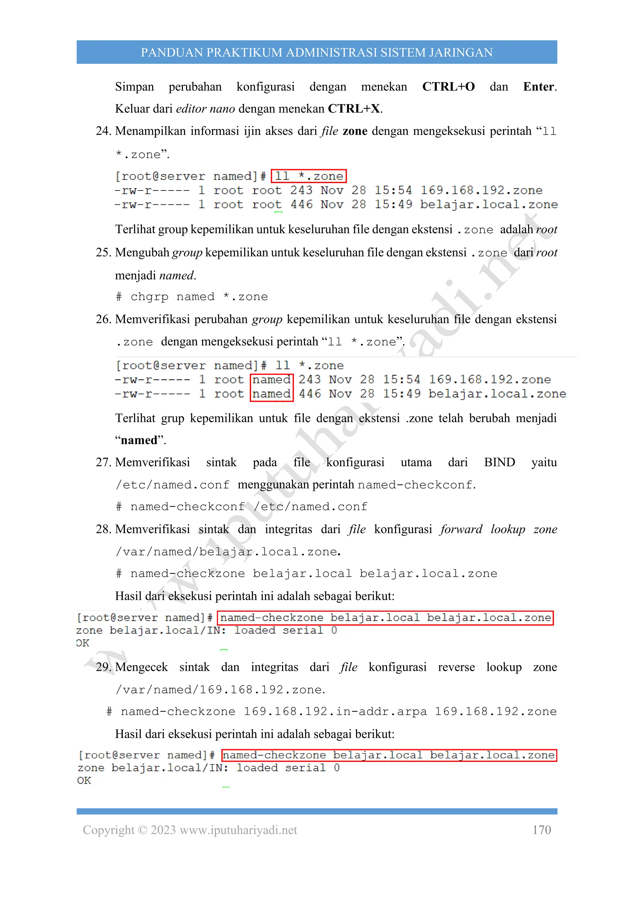 Copyright © 2023 www.iputuhariyadi.net 170
PANDUAN PRAKTIKUM ADMINISTRASI SISTEM JARINGAN
Simpan perubahan konfigurasi dengan menekan CTRL+O dan Enter.
Keluar dari editor nano dengan menekan CTRL+X.
24. Menampilkan informasi ijin akses dari file zone dengan mengeksekusi perintah “ll
*.zone”.
Terlihat group kepemilikan untuk keseluruhan file dengan ekstensi .zone adalah root
25. Mengubah group kepemilikan untuk keseluruhan file dengan ekstensi .zone dari root
menjadi named.
# chgrp named *.zone
26. Memverifikasi perubahan group kepemilikan untuk keseluruhan file dengan ekstensi
.zone dengan mengeksekusi perintah “ll *.zone”.
Terlihat grup kepemilikan untuk file dengan ekstensi .zone telah berubah menjadi
“named”.
27. Memverifikasi sintak pada file konfigurasi utama dari BIND yaitu
/etc/named.conf menggunakan perintah named-checkconf.
# named-checkconf /etc/named.conf
28. Memverifikasi sintak dan integritas dari file konfigurasi forward lookup zone
/var/named/belajar.local.zone.
# named-checkzone belajar.local belajar.local.zone
Hasil dari eksekusi perintah ini adalah sebagai berikut:
29. Mengecek sintak dan integritas dari file konfigurasi reverse lookup zone
/var/named/169.168.192.zone.
# named-checkzone 169.168.192.in-addr.arpa 169.168.192.zone
Hasil dari eksekusi perintah ini adalah sebagai berikut:
 