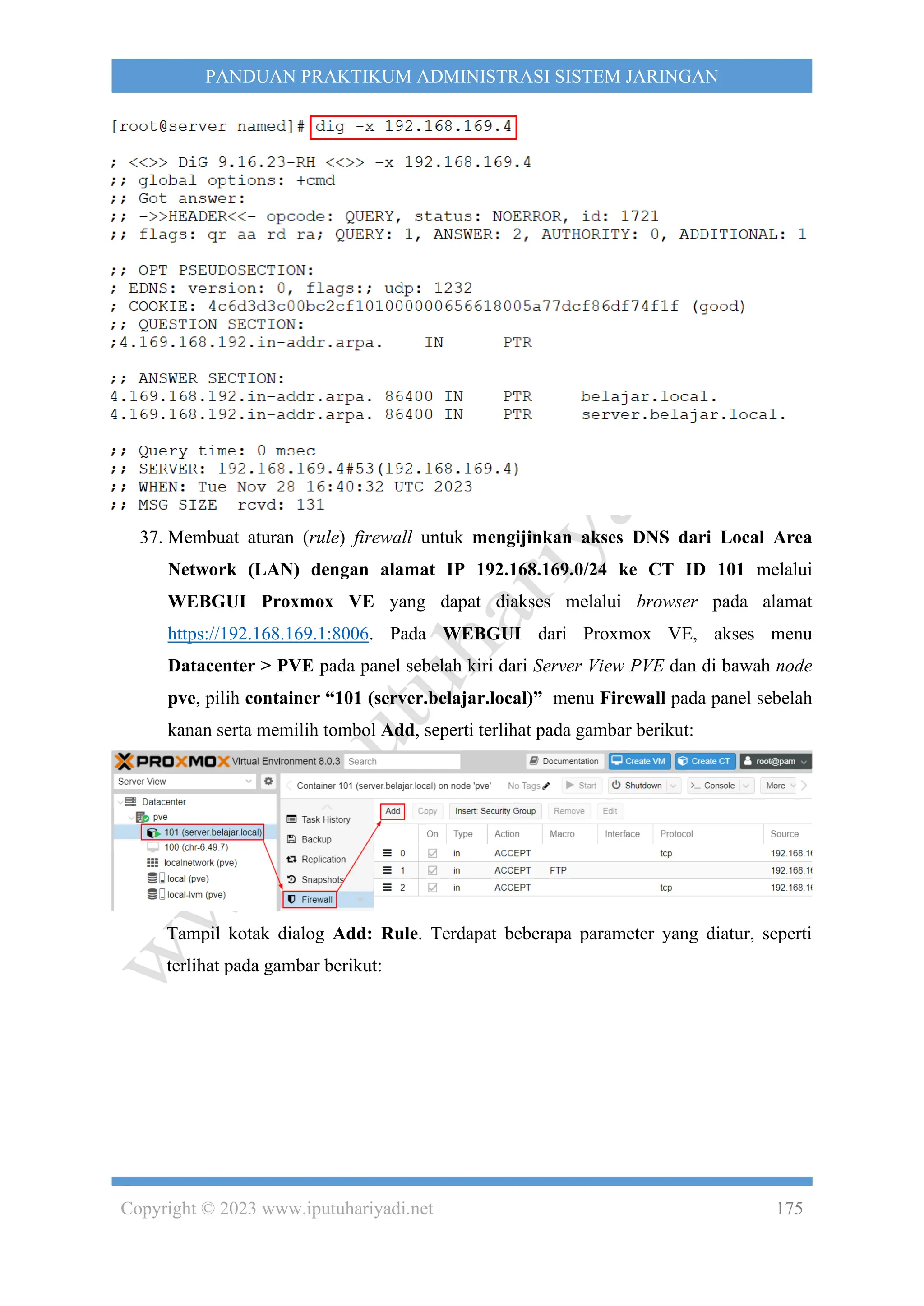 Copyright © 2023 www.iputuhariyadi.net 175
PANDUAN PRAKTIKUM ADMINISTRASI SISTEM JARINGAN
37. Membuat aturan (rule) firewall untuk mengijinkan akses DNS dari Local Area
Network (LAN) dengan alamat IP 192.168.169.0/24 ke CT ID 101 melalui
WEBGUI Proxmox VE yang dapat diakses melalui browser pada alamat
https://192.168.169.1:8006. Pada WEBGUI dari Proxmox VE, akses menu
Datacenter > PVE pada panel sebelah kiri dari Server View PVE dan di bawah node
pve, pilih container “101 (server.belajar.local)” menu Firewall pada panel sebelah
kanan serta memilih tombol Add, seperti terlihat pada gambar berikut:
Tampil kotak dialog Add: Rule. Terdapat beberapa parameter yang diatur, seperti
terlihat pada gambar berikut:
 