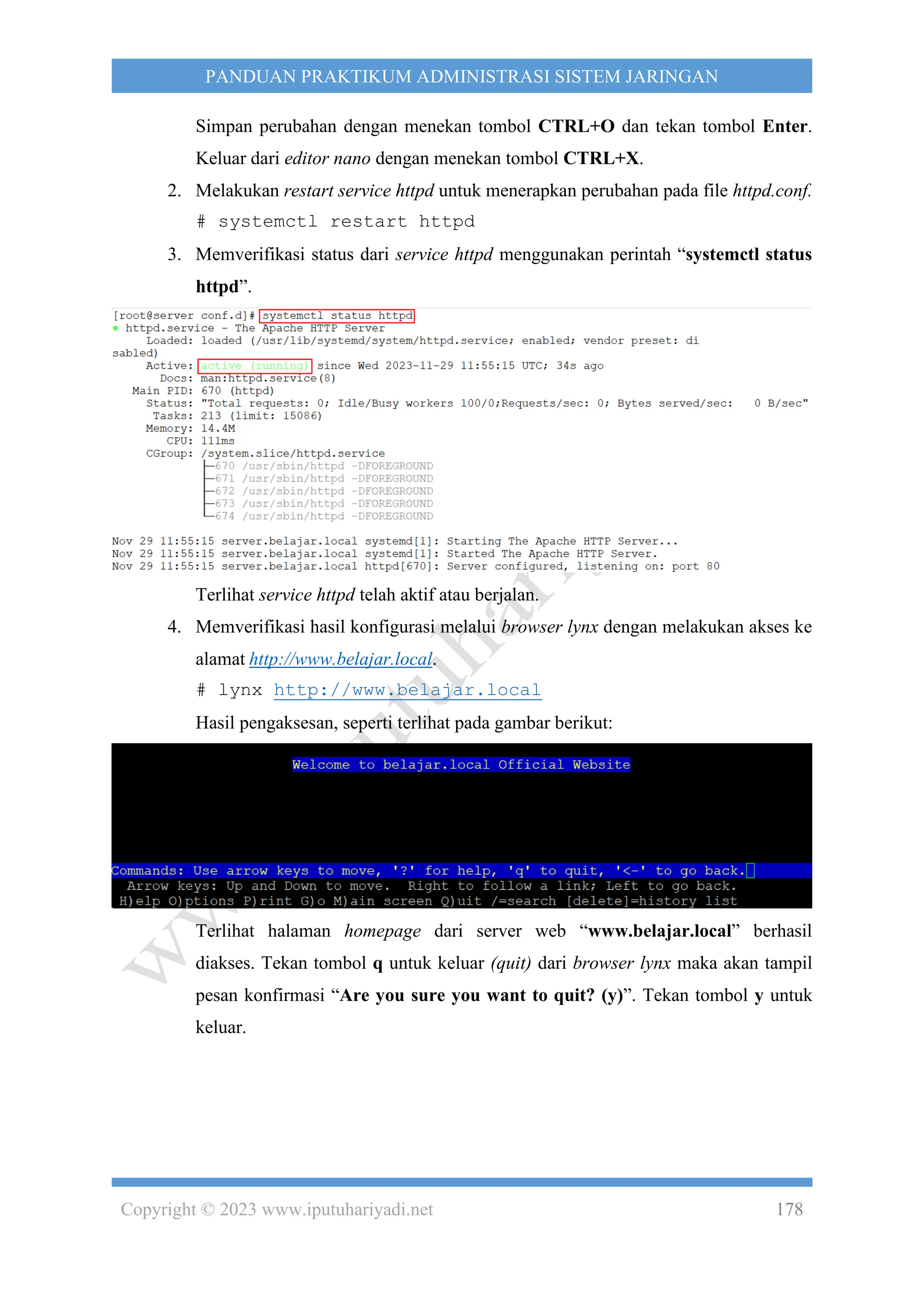Copyright © 2023 www.iputuhariyadi.net 178
PANDUAN PRAKTIKUM ADMINISTRASI SISTEM JARINGAN
Simpan perubahan dengan menekan tombol CTRL+O dan tekan tombol Enter.
Keluar dari editor nano dengan menekan tombol CTRL+X.
2. Melakukan restart service httpd untuk menerapkan perubahan pada file httpd.conf.
# systemctl restart httpd
3. Memverifikasi status dari service httpd menggunakan perintah “systemctl status
httpd”.
Terlihat service httpd telah aktif atau berjalan.
4. Memverifikasi hasil konfigurasi melalui browser lynx dengan melakukan akses ke
alamat http://www.belajar.local.
# lynx http://www.belajar.local
Hasil pengaksesan, seperti terlihat pada gambar berikut:
Terlihat halaman homepage dari server web “www.belajar.local” berhasil
diakses. Tekan tombol q untuk keluar (quit) dari browser lynx maka akan tampil
pesan konfirmasi “Are you sure you want to quit? (y)”. Tekan tombol y untuk
keluar.
 