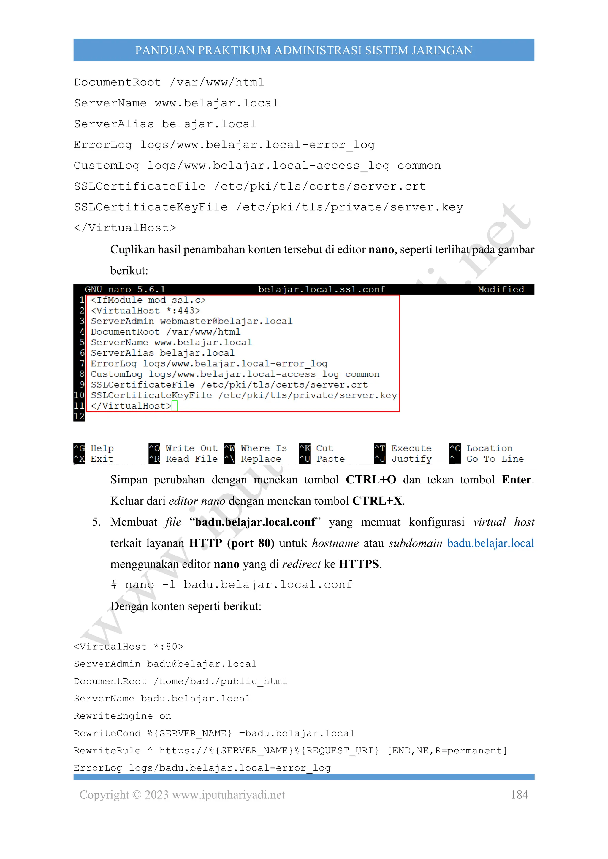 Copyright © 2023 www.iputuhariyadi.net 184
PANDUAN PRAKTIKUM ADMINISTRASI SISTEM JARINGAN
DocumentRoot /var/www/html
ServerName www.belajar.local
ServerAlias belajar.local
ErrorLog logs/www.belajar.local-error_log
CustomLog logs/www.belajar.local-access_log common
SSLCertificateFile /etc/pki/tls/certs/server.crt
SSLCertificateKeyFile /etc/pki/tls/private/server.key
</VirtualHost>
Cuplikan hasil penambahan konten tersebut di editor nano, seperti terlihat pada gambar
berikut:
Simpan perubahan dengan menekan tombol CTRL+O dan tekan tombol Enter.
Keluar dari editor nano dengan menekan tombol CTRL+X.
5. Membuat file “badu.belajar.local.conf” yang memuat konfigurasi virtual host
terkait layanan HTTP (port 80) untuk hostname atau subdomain badu.belajar.local
menggunakan editor nano yang di redirect ke HTTPS.
# nano -l badu.belajar.local.conf
Dengan konten seperti berikut:
<VirtualHost *:80>
ServerAdmin badu@belajar.local
DocumentRoot /home/badu/public_html
ServerName badu.belajar.local
RewriteEngine on
RewriteCond %{SERVER_NAME} =badu.belajar.local
RewriteRule ^ https://%{SERVER_NAME}%{REQUEST_URI} [END,NE,R=permanent]
ErrorLog logs/badu.belajar.local-error_log
 