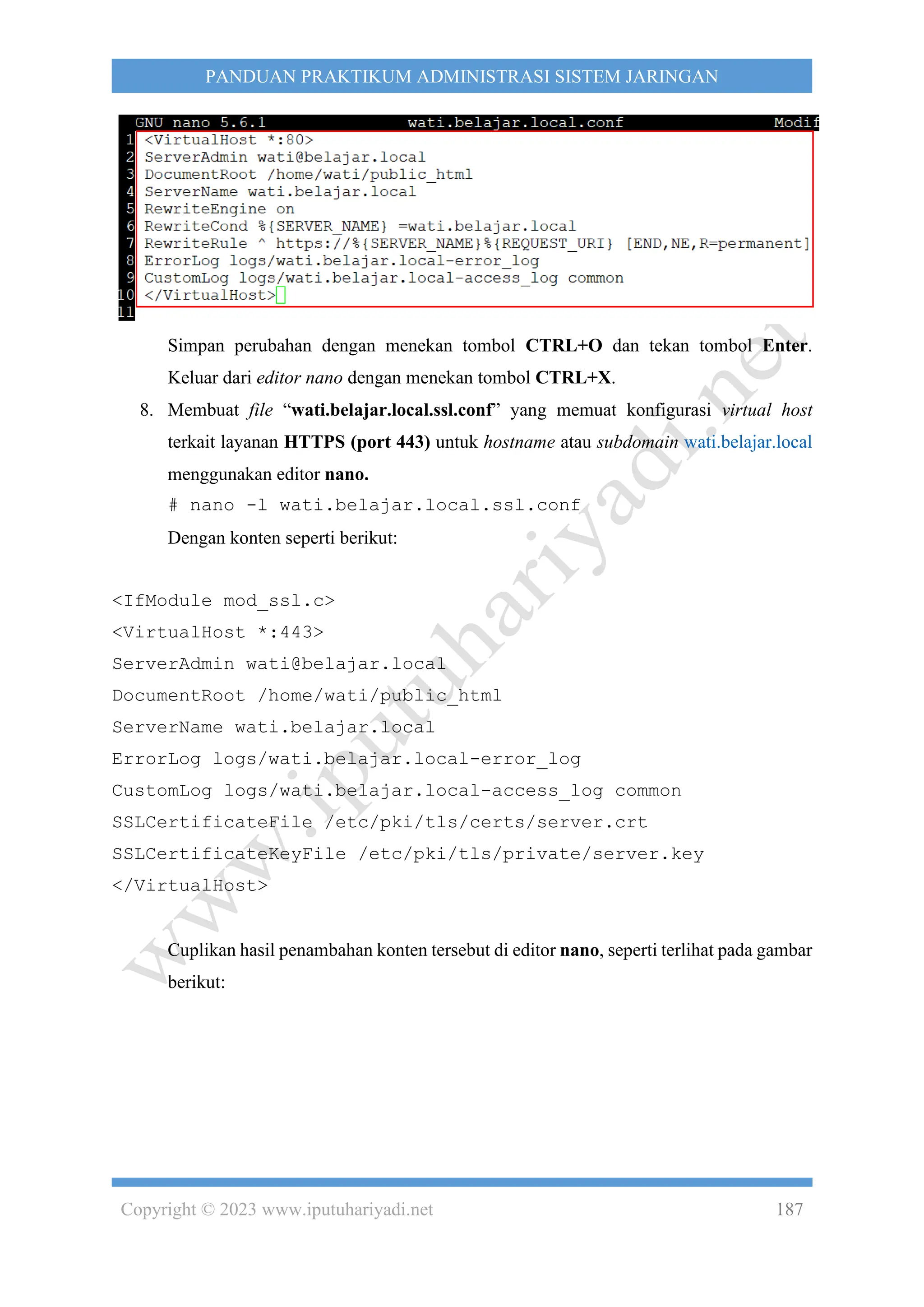 Copyright © 2023 www.iputuhariyadi.net 187
PANDUAN PRAKTIKUM ADMINISTRASI SISTEM JARINGAN
Simpan perubahan dengan menekan tombol CTRL+O dan tekan tombol Enter.
Keluar dari editor nano dengan menekan tombol CTRL+X.
8. Membuat file “wati.belajar.local.ssl.conf” yang memuat konfigurasi virtual host
terkait layanan HTTPS (port 443) untuk hostname atau subdomain wati.belajar.local
menggunakan editor nano.
# nano -l wati.belajar.local.ssl.conf
Dengan konten seperti berikut:
<IfModule mod_ssl.c>
<VirtualHost *:443>
ServerAdmin wati@belajar.local
DocumentRoot /home/wati/public_html
ServerName wati.belajar.local
ErrorLog logs/wati.belajar.local-error_log
CustomLog logs/wati.belajar.local-access_log common
SSLCertificateFile /etc/pki/tls/certs/server.crt
SSLCertificateKeyFile /etc/pki/tls/private/server.key
</VirtualHost>
Cuplikan hasil penambahan konten tersebut di editor nano, seperti terlihat pada gambar
berikut:
 