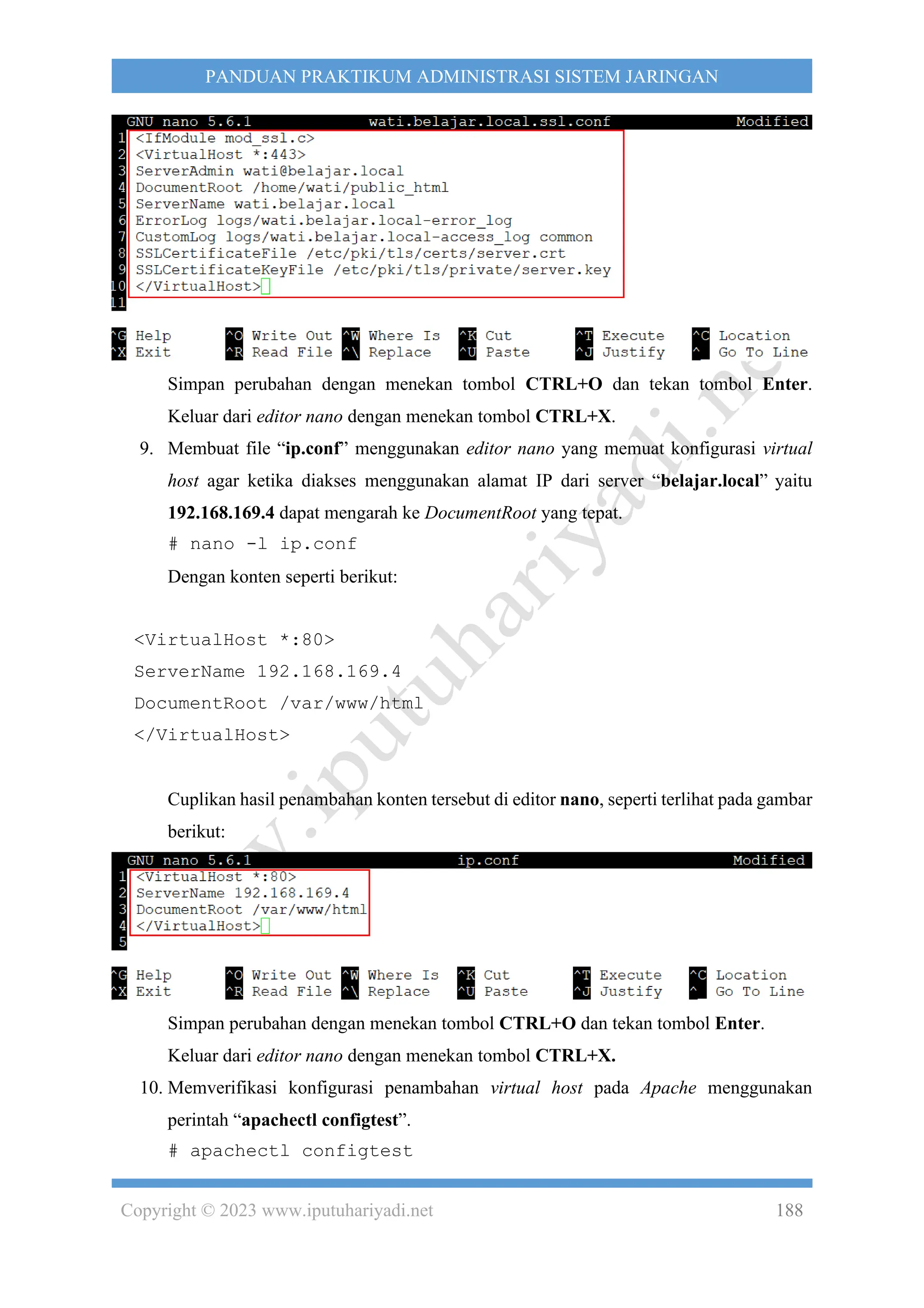 Copyright © 2023 www.iputuhariyadi.net 188
PANDUAN PRAKTIKUM ADMINISTRASI SISTEM JARINGAN
Simpan perubahan dengan menekan tombol CTRL+O dan tekan tombol Enter.
Keluar dari editor nano dengan menekan tombol CTRL+X.
9. Membuat file “ip.conf” menggunakan editor nano yang memuat konfigurasi virtual
host agar ketika diakses menggunakan alamat IP dari server “belajar.local” yaitu
192.168.169.4 dapat mengarah ke DocumentRoot yang tepat.
# nano -l ip.conf
Dengan konten seperti berikut:
<VirtualHost *:80>
ServerName 192.168.169.4
DocumentRoot /var/www/html
</VirtualHost>
Cuplikan hasil penambahan konten tersebut di editor nano, seperti terlihat pada gambar
berikut:
Simpan perubahan dengan menekan tombol CTRL+O dan tekan tombol Enter.
Keluar dari editor nano dengan menekan tombol CTRL+X.
10. Memverifikasi konfigurasi penambahan virtual host pada Apache menggunakan
perintah “apachectl configtest”.
# apachectl configtest
 