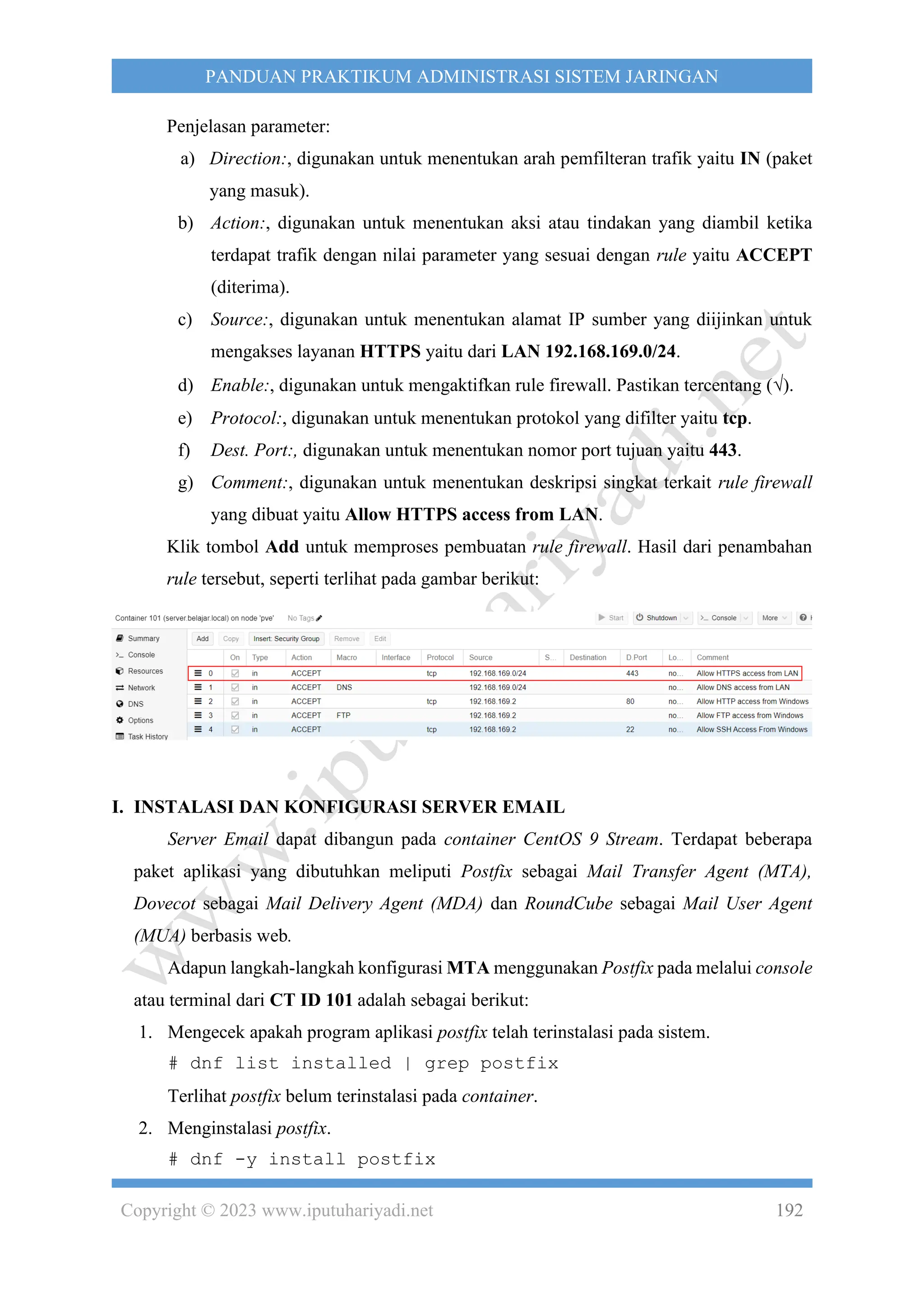Copyright © 2023 www.iputuhariyadi.net 192
PANDUAN PRAKTIKUM ADMINISTRASI SISTEM JARINGAN
Penjelasan parameter:
a) Direction:, digunakan untuk menentukan arah pemfilteran trafik yaitu IN (paket
yang masuk).
b) Action:, digunakan untuk menentukan aksi atau tindakan yang diambil ketika
terdapat trafik dengan nilai parameter yang sesuai dengan rule yaitu ACCEPT
(diterima).
c) Source:, digunakan untuk menentukan alamat IP sumber yang diijinkan untuk
mengakses layanan HTTPS yaitu dari LAN 192.168.169.0/24.
d) Enable:, digunakan untuk mengaktifkan rule firewall. Pastikan tercentang ().
e) Protocol:, digunakan untuk menentukan protokol yang difilter yaitu tcp.
f) Dest. Port:, digunakan untuk menentukan nomor port tujuan yaitu 443.
g) Comment:, digunakan untuk menentukan deskripsi singkat terkait rule firewall
yang dibuat yaitu Allow HTTPS access from LAN.
Klik tombol Add untuk memproses pembuatan rule firewall. Hasil dari penambahan
rule tersebut, seperti terlihat pada gambar berikut:
I. INSTALASI DAN KONFIGURASI SERVER EMAIL
Server Email dapat dibangun pada container CentOS 9 Stream. Terdapat beberapa
paket aplikasi yang dibutuhkan meliputi Postfix sebagai Mail Transfer Agent (MTA),
Dovecot sebagai Mail Delivery Agent (MDA) dan RoundCube sebagai Mail User Agent
(MUA) berbasis web.
Adapun langkah-langkah konfigurasi MTA menggunakan Postfix pada melalui console
atau terminal dari CT ID 101 adalah sebagai berikut:
1. Mengecek apakah program aplikasi postfix telah terinstalasi pada sistem.
# dnf list installed | grep postfix
Terlihat postfix belum terinstalasi pada container.
2. Menginstalasi postfix.
# dnf -y install postfix
 