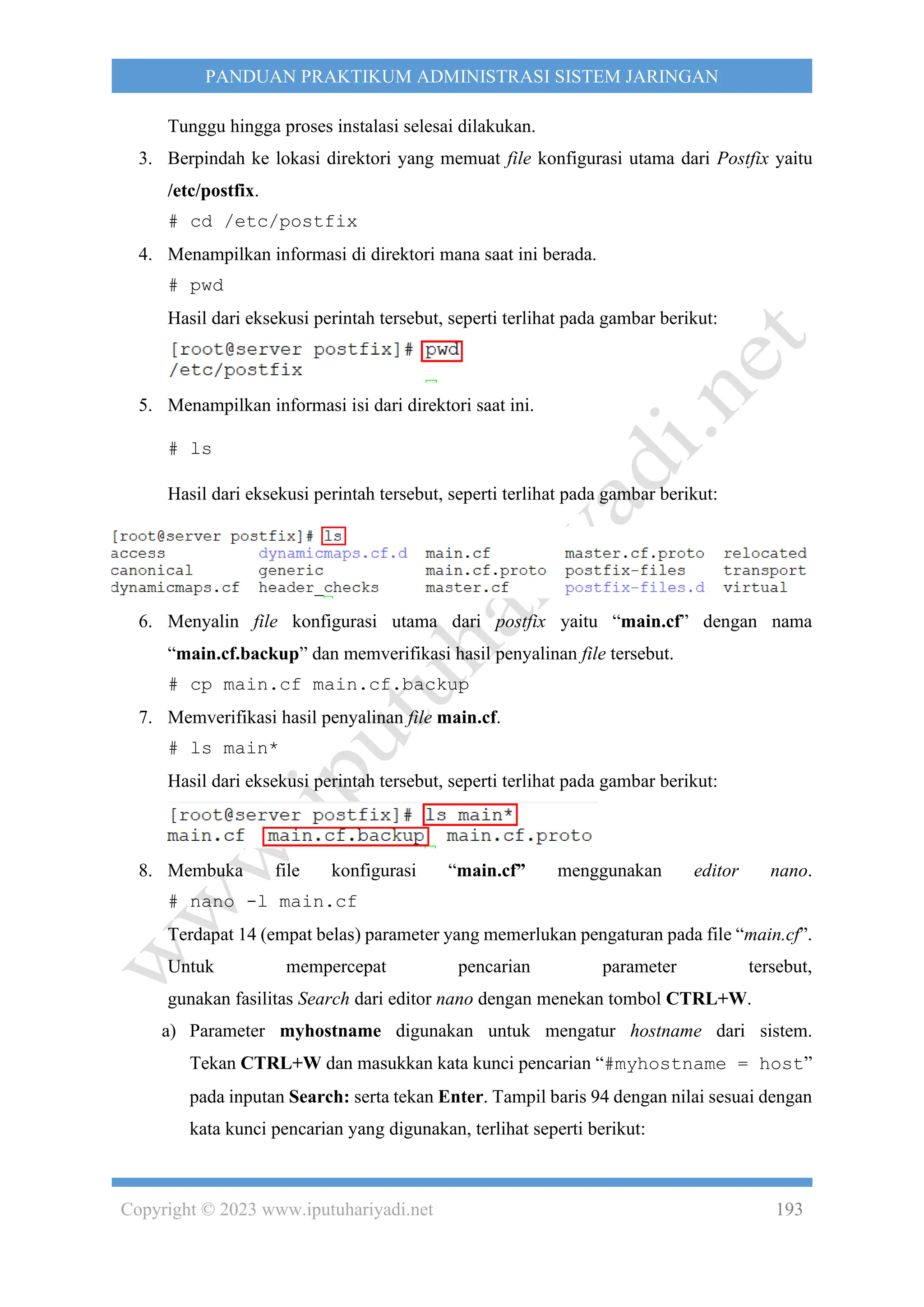 Copyright © 2023 www.iputuhariyadi.net 193
PANDUAN PRAKTIKUM ADMINISTRASI SISTEM JARINGAN
Tunggu hingga proses instalasi selesai dilakukan.
3. Berpindah ke lokasi direktori yang memuat file konfigurasi utama dari Postfix yaitu
/etc/postfix.
# cd /etc/postfix
4. Menampilkan informasi di direktori mana saat ini berada.
# pwd
Hasil dari eksekusi perintah tersebut, seperti terlihat pada gambar berikut:
5. Menampilkan informasi isi dari direktori saat ini.
# ls
Hasil dari eksekusi perintah tersebut, seperti terlihat pada gambar berikut:
6. Menyalin file konfigurasi utama dari postfix yaitu “main.cf” dengan nama
“main.cf.backup” dan memverifikasi hasil penyalinan file tersebut.
# cp main.cf main.cf.backup
7. Memverifikasi hasil penyalinan file main.cf.
# ls main*
Hasil dari eksekusi perintah tersebut, seperti terlihat pada gambar berikut:
8. Membuka file konfigurasi “main.cf” menggunakan editor nano.
# nano -l main.cf
Terdapat 14 (empat belas) parameter yang memerlukan pengaturan pada file “main.cf”.
Untuk mempercepat pencarian parameter tersebut,
gunakan fasilitas Search dari editor nano dengan menekan tombol CTRL+W.
a) Parameter myhostname digunakan untuk mengatur hostname dari sistem.
Tekan CTRL+W dan masukkan kata kunci pencarian “#myhostname = host”
pada inputan Search: serta tekan Enter. Tampil baris 94 dengan nilai sesuai dengan
kata kunci pencarian yang digunakan, terlihat seperti berikut:
 