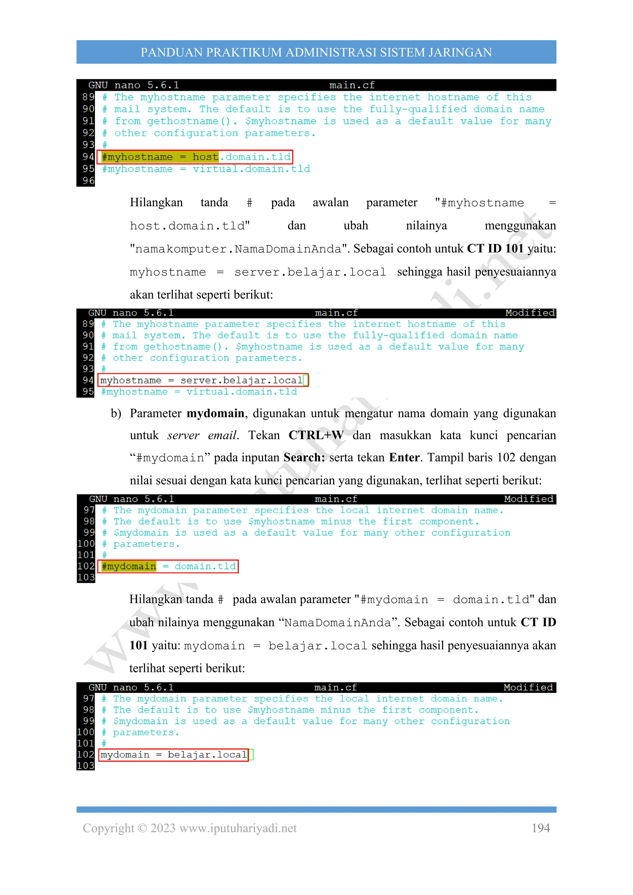 Copyright © 2023 www.iputuhariyadi.net 194
PANDUAN PRAKTIKUM ADMINISTRASI SISTEM JARINGAN
Hilangkan tanda # pada awalan parameter "#myhostname =
host.domain.tld" dan ubah nilainya menggunakan
"namakomputer.NamaDomainAnda". Sebagai contoh untuk CT ID 101 yaitu:
myhostname = server.belajar.local sehingga hasil penyesuaiannya
akan terlihat seperti berikut:
b) Parameter mydomain, digunakan untuk mengatur nama domain yang digunakan
untuk server email. Tekan CTRL+W dan masukkan kata kunci pencarian
“#mydomain” pada inputan Search: serta tekan Enter. Tampil baris 102 dengan
nilai sesuai dengan kata kunci pencarian yang digunakan, terlihat seperti berikut:
Hilangkan tanda # pada awalan parameter "#mydomain = domain.tld" dan
ubah nilainya menggunakan “NamaDomainAnda”. Sebagai contoh untuk CT ID
101 yaitu: mydomain = belajar.local sehingga hasil penyesuaiannya akan
terlihat seperti berikut:
 