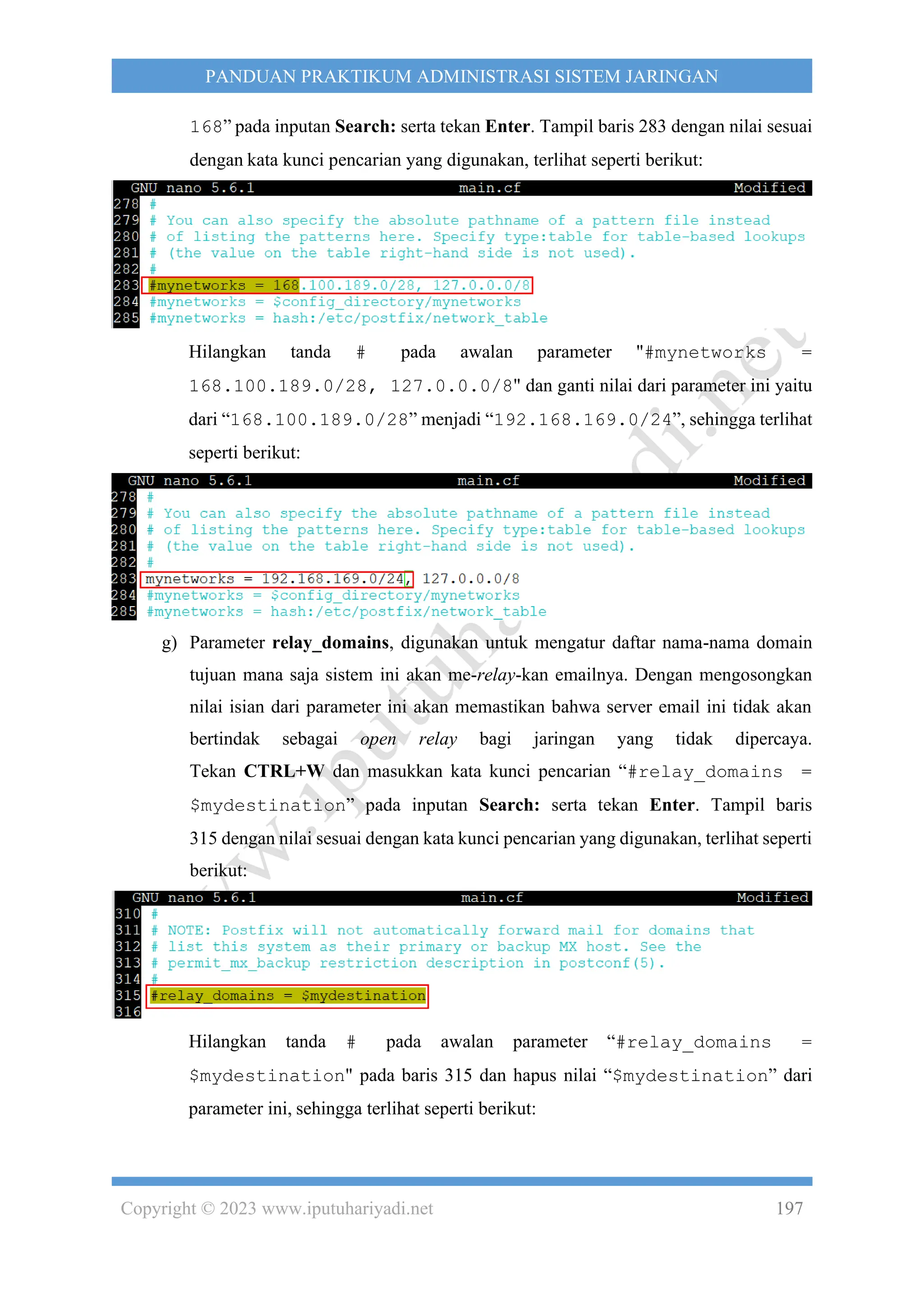 Copyright © 2023 www.iputuhariyadi.net 197
PANDUAN PRAKTIKUM ADMINISTRASI SISTEM JARINGAN
168” pada inputan Search: serta tekan Enter. Tampil baris 283 dengan nilai sesuai
dengan kata kunci pencarian yang digunakan, terlihat seperti berikut:
Hilangkan tanda # pada awalan parameter "#mynetworks =
168.100.189.0/28, 127.0.0.0/8" dan ganti nilai dari parameter ini yaitu
dari “168.100.189.0/28” menjadi “192.168.169.0/24”, sehingga terlihat
seperti berikut:
g) Parameter relay_domains, digunakan untuk mengatur daftar nama-nama domain
tujuan mana saja sistem ini akan me-relay-kan emailnya. Dengan mengosongkan
nilai isian dari parameter ini akan memastikan bahwa server email ini tidak akan
bertindak sebagai open relay bagi jaringan yang tidak dipercaya.
Tekan CTRL+W dan masukkan kata kunci pencarian “#relay_domains =
$mydestination” pada inputan Search: serta tekan Enter. Tampil baris
315 dengan nilai sesuai dengan kata kunci pencarian yang digunakan, terlihat seperti
berikut:
Hilangkan tanda # pada awalan parameter “#relay_domains =
$mydestination" pada baris 315 dan hapus nilai “$mydestination” dari
parameter ini, sehingga terlihat seperti berikut:
 