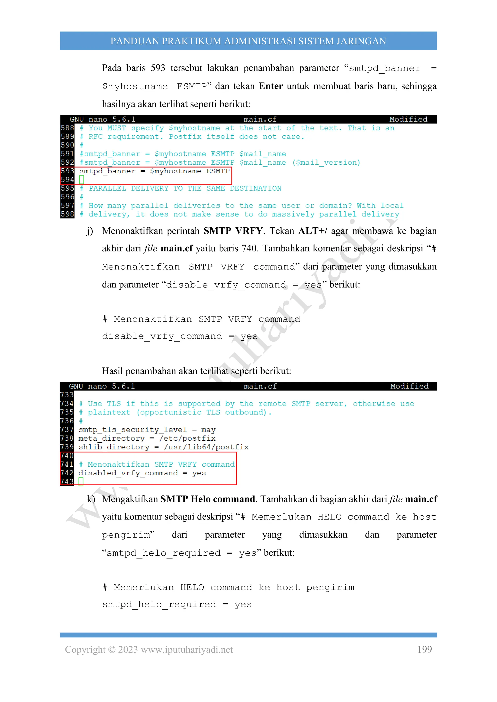 Copyright © 2023 www.iputuhariyadi.net 199
PANDUAN PRAKTIKUM ADMINISTRASI SISTEM JARINGAN
Pada baris 593 tersebut lakukan penambahan parameter “smtpd_banner =
$myhostname ESMTP” dan tekan Enter untuk membuat baris baru, sehingga
hasilnya akan terlihat seperti berikut:
j) Menonaktifkan perintah SMTP VRFY. Tekan ALT+/ agar membawa ke bagian
akhir dari file main.cf yaitu baris 740. Tambahkan komentar sebagai deskripsi “#
Menonaktifkan SMTP VRFY command” dari parameter yang dimasukkan
dan parameter “disable_vrfy_command = yes” berikut:
# Menonaktifkan SMTP VRFY command
disable_vrfy_command = yes
Hasil penambahan akan terlihat seperti berikut:
k) Mengaktifkan SMTP Helo command. Tambahkan di bagian akhir dari file main.cf
yaitu komentar sebagai deskripsi “# Memerlukan HELO command ke host
pengirim” dari parameter yang dimasukkan dan parameter
“smtpd_helo_required = yes” berikut:
# Memerlukan HELO command ke host pengirim
smtpd_helo_required = yes
 