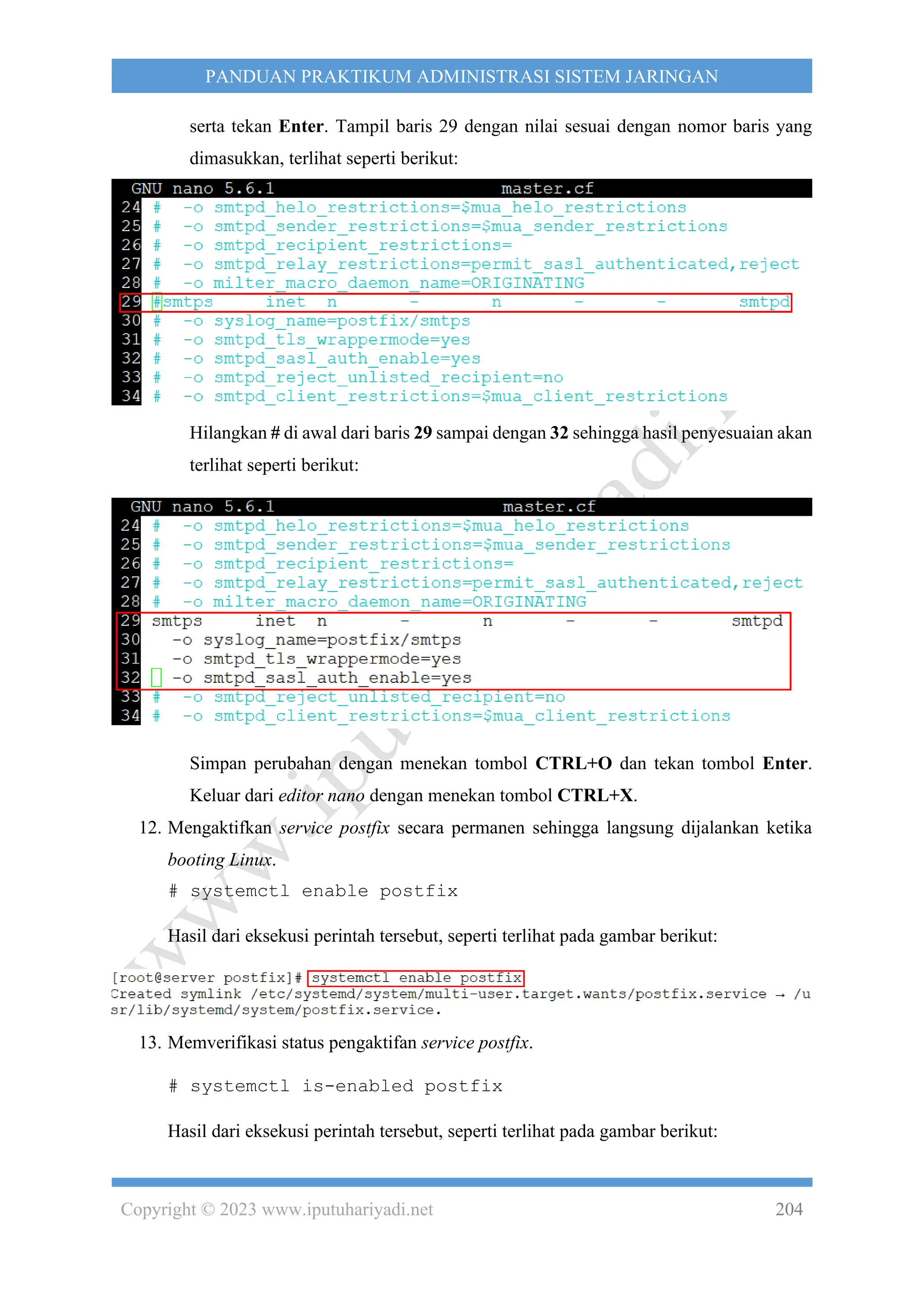 Copyright © 2023 www.iputuhariyadi.net 204
PANDUAN PRAKTIKUM ADMINISTRASI SISTEM JARINGAN
serta tekan Enter. Tampil baris 29 dengan nilai sesuai dengan nomor baris yang
dimasukkan, terlihat seperti berikut:
Hilangkan # di awal dari baris 29 sampai dengan 32 sehingga hasil penyesuaian akan
terlihat seperti berikut:
Simpan perubahan dengan menekan tombol CTRL+O dan tekan tombol Enter.
Keluar dari editor nano dengan menekan tombol CTRL+X.
12. Mengaktifkan service postfix secara permanen sehingga langsung dijalankan ketika
booting Linux.
# systemctl enable postfix
Hasil dari eksekusi perintah tersebut, seperti terlihat pada gambar berikut:
13. Memverifikasi status pengaktifan service postfix.
# systemctl is-enabled postfix
Hasil dari eksekusi perintah tersebut, seperti terlihat pada gambar berikut:
 