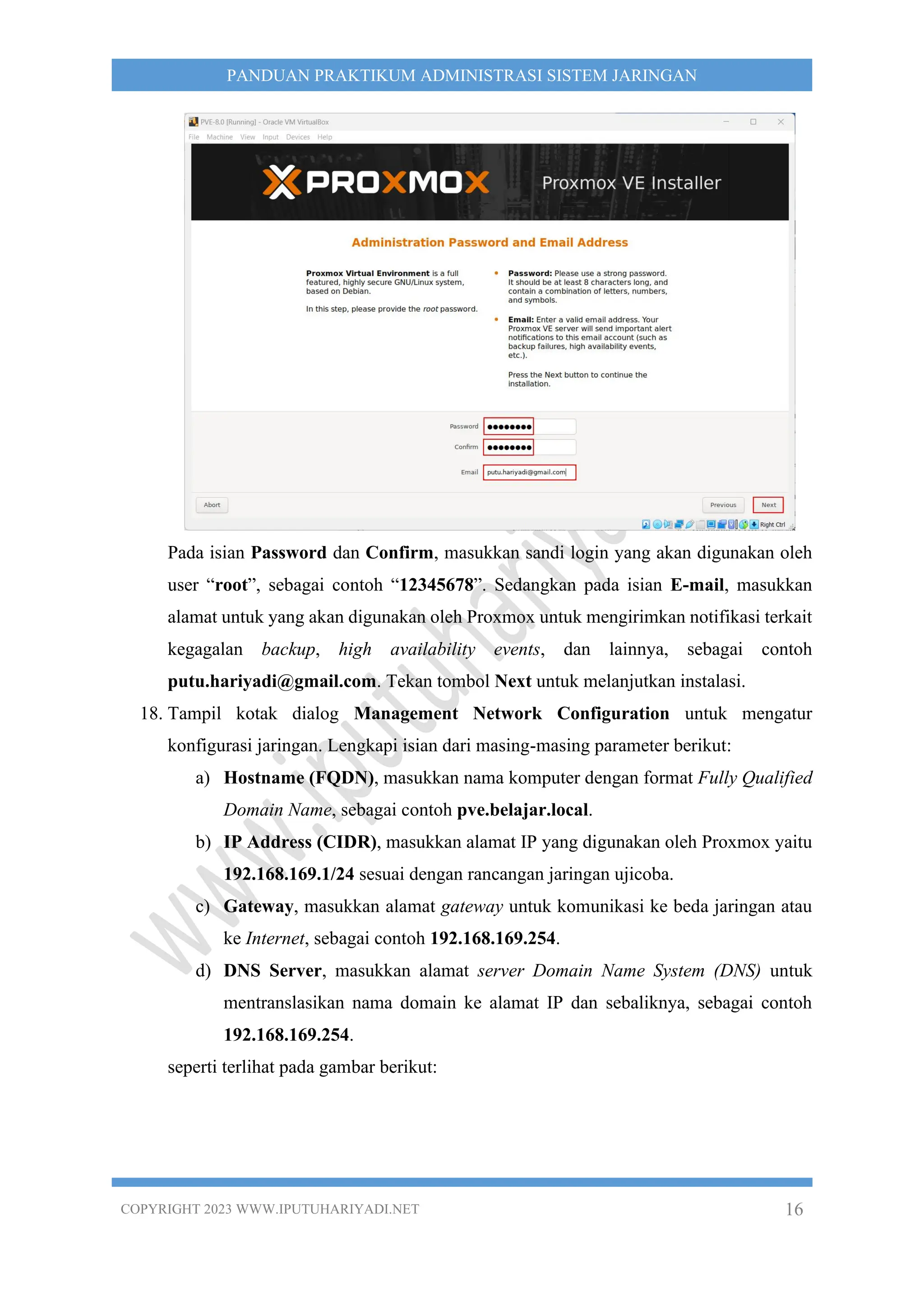 COPYRIGHT 2023 WWW.IPUTUHARIYADI.NET 16
PANDUAN PRAKTIKUM ADMINISTRASI SISTEM JARINGAN
Pada isian Password dan Confirm, masukkan sandi login yang akan digunakan oleh
user “root”, sebagai contoh “12345678”. Sedangkan pada isian E-mail, masukkan
alamat untuk yang akan digunakan oleh Proxmox untuk mengirimkan notifikasi terkait
kegagalan backup, high availability events, dan lainnya, sebagai contoh
putu.hariyadi@gmail.com. Tekan tombol Next untuk melanjutkan instalasi.
18. Tampil kotak dialog Management Network Configuration untuk mengatur
konfigurasi jaringan. Lengkapi isian dari masing-masing parameter berikut:
a) Hostname (FQDN), masukkan nama komputer dengan format Fully Qualified
Domain Name, sebagai contoh pve.belajar.local.
b) IP Address (CIDR), masukkan alamat IP yang digunakan oleh Proxmox yaitu
192.168.169.1/24 sesuai dengan rancangan jaringan ujicoba.
c) Gateway, masukkan alamat gateway untuk komunikasi ke beda jaringan atau
ke Internet, sebagai contoh 192.168.169.254.
d) DNS Server, masukkan alamat server Domain Name System (DNS) untuk
mentranslasikan nama domain ke alamat IP dan sebaliknya, sebagai contoh
192.168.169.254.
seperti terlihat pada gambar berikut:
 