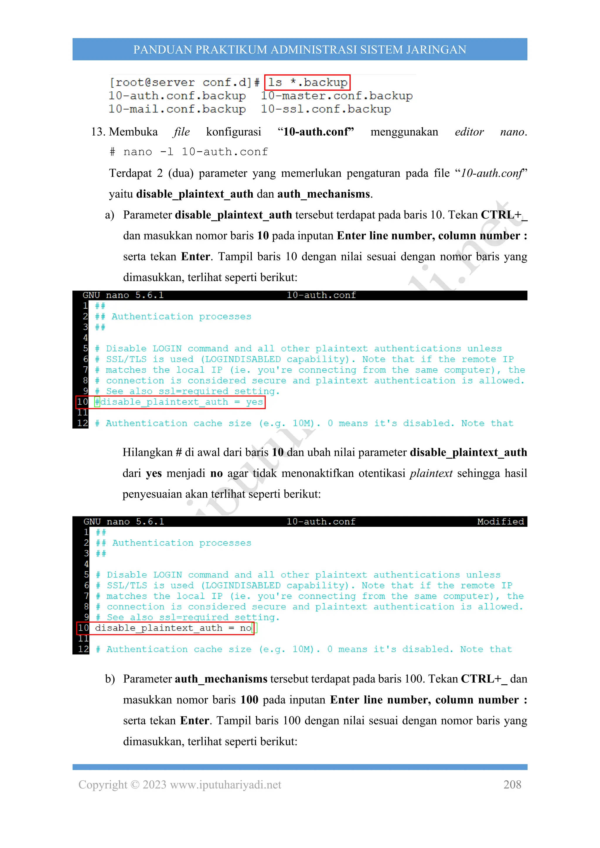 Copyright © 2023 www.iputuhariyadi.net 208
PANDUAN PRAKTIKUM ADMINISTRASI SISTEM JARINGAN
13. Membuka file konfigurasi “10-auth.conf” menggunakan editor nano.
# nano -l 10-auth.conf
Terdapat 2 (dua) parameter yang memerlukan pengaturan pada file “10-auth.conf”
yaitu disable_plaintext_auth dan auth_mechanisms.
a) Parameter disable_plaintext_auth tersebut terdapat pada baris 10. Tekan CTRL+_
dan masukkan nomor baris 10 pada inputan Enter line number, column number :
serta tekan Enter. Tampil baris 10 dengan nilai sesuai dengan nomor baris yang
dimasukkan, terlihat seperti berikut:
Hilangkan # di awal dari baris 10 dan ubah nilai parameter disable_plaintext_auth
dari yes menjadi no agar tidak menonaktifkan otentikasi plaintext sehingga hasil
penyesuaian akan terlihat seperti berikut:
b) Parameter auth_mechanisms tersebut terdapat pada baris 100. Tekan CTRL+_ dan
masukkan nomor baris 100 pada inputan Enter line number, column number :
serta tekan Enter. Tampil baris 100 dengan nilai sesuai dengan nomor baris yang
dimasukkan, terlihat seperti berikut:
 