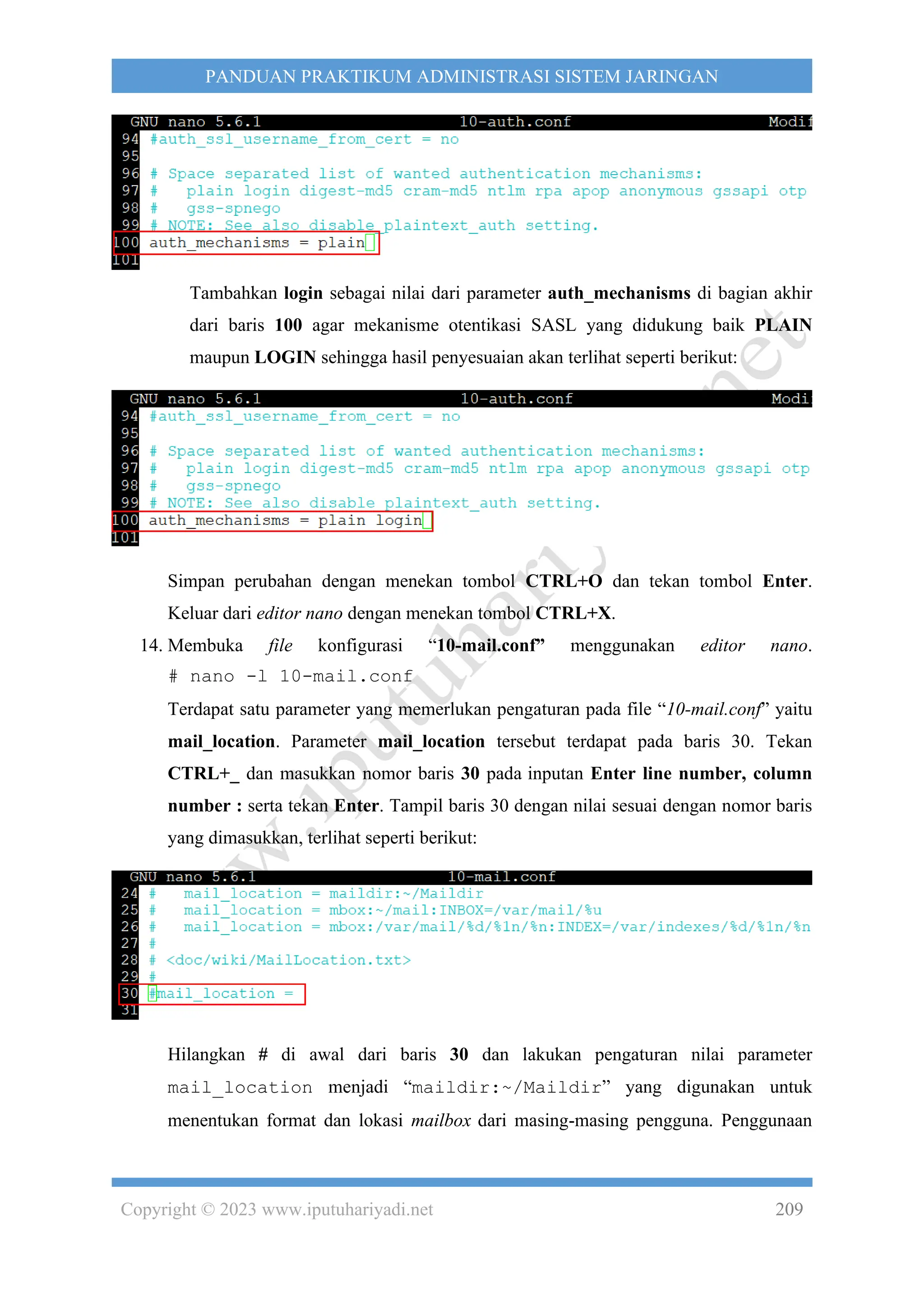 Copyright © 2023 www.iputuhariyadi.net 209
PANDUAN PRAKTIKUM ADMINISTRASI SISTEM JARINGAN
Tambahkan login sebagai nilai dari parameter auth_mechanisms di bagian akhir
dari baris 100 agar mekanisme otentikasi SASL yang didukung baik PLAIN
maupun LOGIN sehingga hasil penyesuaian akan terlihat seperti berikut:
Simpan perubahan dengan menekan tombol CTRL+O dan tekan tombol Enter.
Keluar dari editor nano dengan menekan tombol CTRL+X.
14. Membuka file konfigurasi “10-mail.conf” menggunakan editor nano.
# nano -l 10-mail.conf
Terdapat satu parameter yang memerlukan pengaturan pada file “10-mail.conf” yaitu
mail_location. Parameter mail_location tersebut terdapat pada baris 30. Tekan
CTRL+_ dan masukkan nomor baris 30 pada inputan Enter line number, column
number : serta tekan Enter. Tampil baris 30 dengan nilai sesuai dengan nomor baris
yang dimasukkan, terlihat seperti berikut:
Hilangkan # di awal dari baris 30 dan lakukan pengaturan nilai parameter
mail_location menjadi “maildir:~/Maildir” yang digunakan untuk
menentukan format dan lokasi mailbox dari masing-masing pengguna. Penggunaan
 