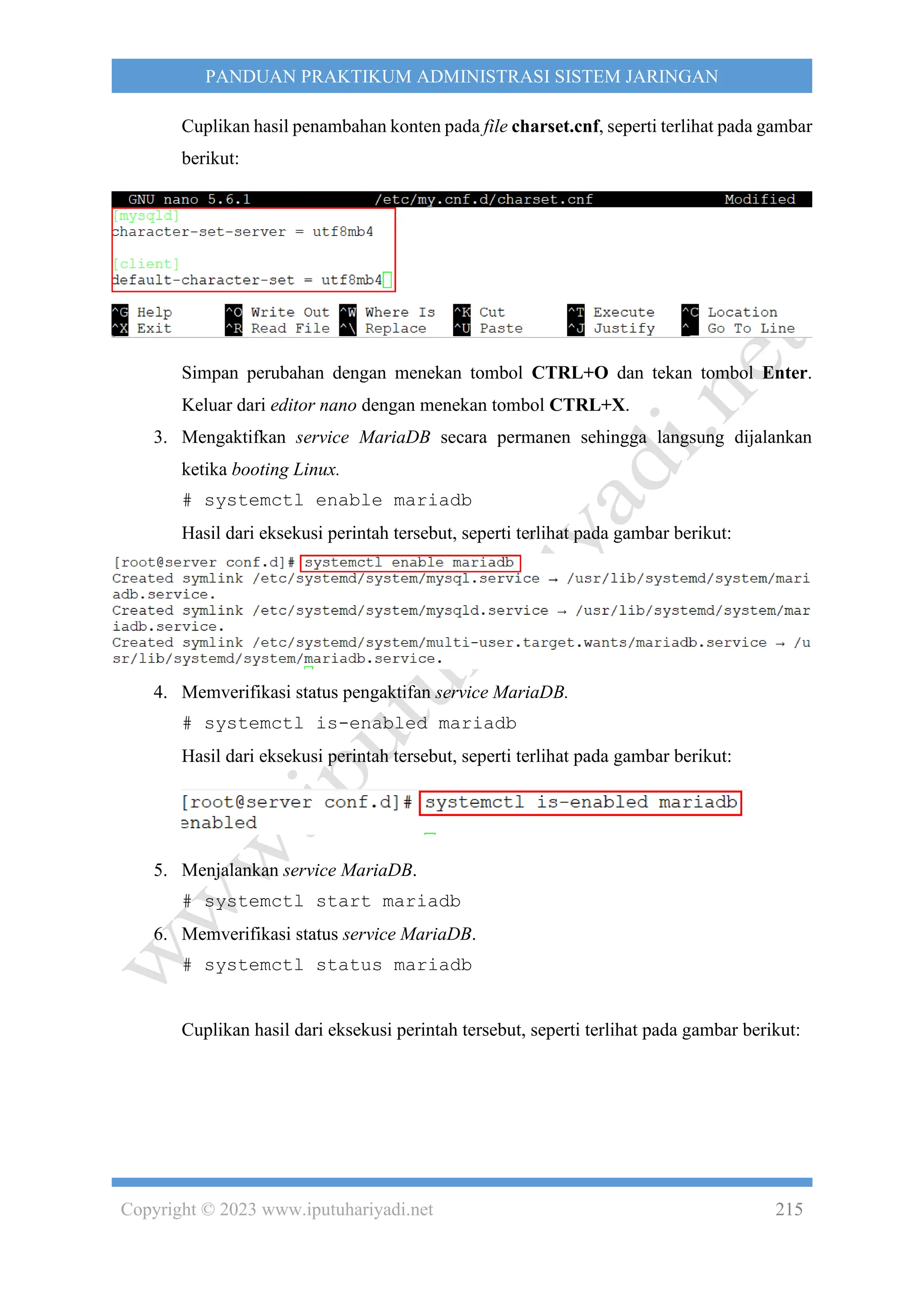 Copyright © 2023 www.iputuhariyadi.net 215
PANDUAN PRAKTIKUM ADMINISTRASI SISTEM JARINGAN
Cuplikan hasil penambahan konten pada file charset.cnf, seperti terlihat pada gambar
berikut:
Simpan perubahan dengan menekan tombol CTRL+O dan tekan tombol Enter.
Keluar dari editor nano dengan menekan tombol CTRL+X.
3. Mengaktifkan service MariaDB secara permanen sehingga langsung dijalankan
ketika booting Linux.
# systemctl enable mariadb
Hasil dari eksekusi perintah tersebut, seperti terlihat pada gambar berikut:
4. Memverifikasi status pengaktifan service MariaDB.
# systemctl is-enabled mariadb
Hasil dari eksekusi perintah tersebut, seperti terlihat pada gambar berikut:
5. Menjalankan service MariaDB.
# systemctl start mariadb
6. Memverifikasi status service MariaDB.
# systemctl status mariadb
Cuplikan hasil dari eksekusi perintah tersebut, seperti terlihat pada gambar berikut:
 