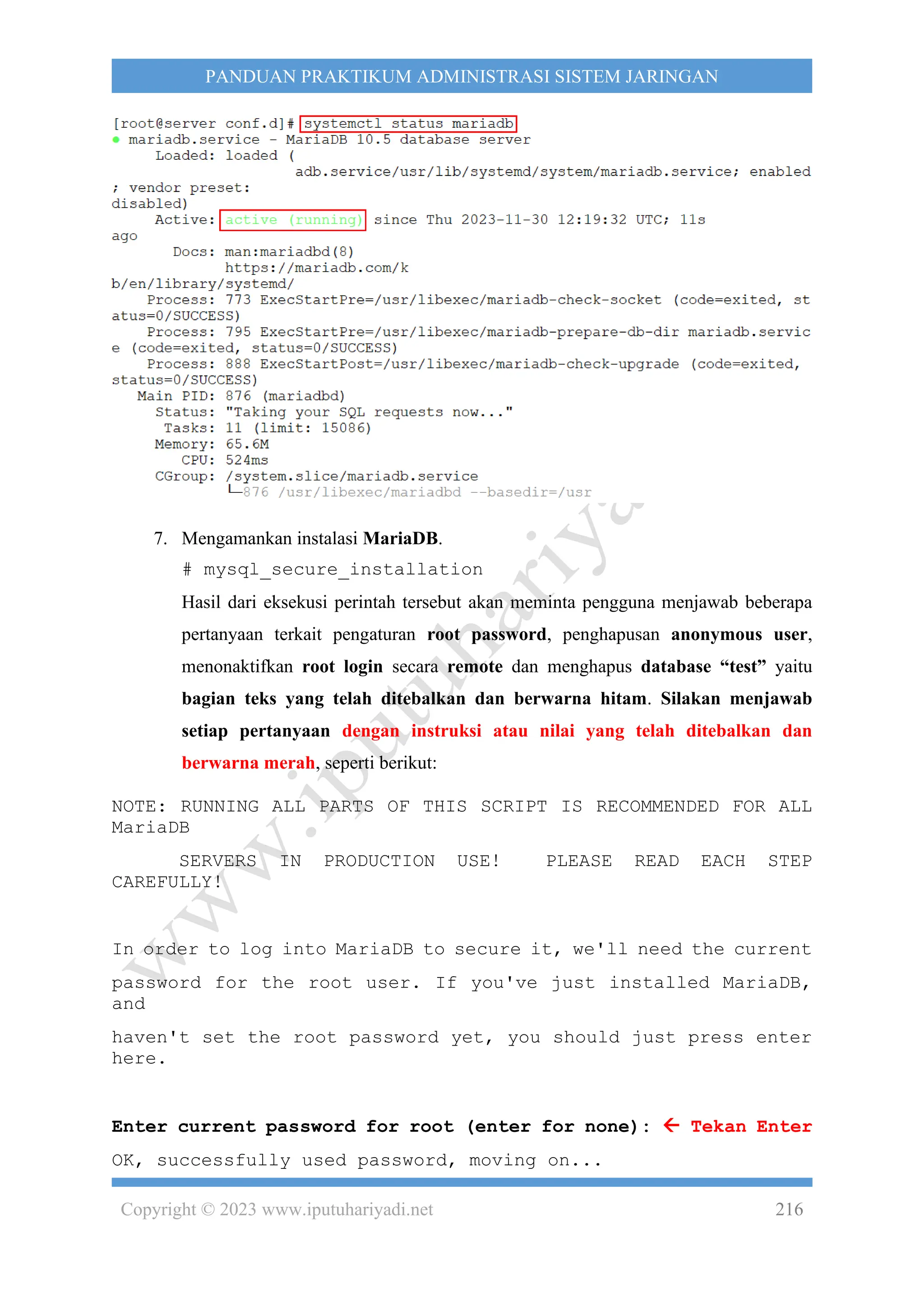Copyright © 2023 www.iputuhariyadi.net 216
PANDUAN PRAKTIKUM ADMINISTRASI SISTEM JARINGAN
7. Mengamankan instalasi MariaDB.
# mysql_secure_installation
Hasil dari eksekusi perintah tersebut akan meminta pengguna menjawab beberapa
pertanyaan terkait pengaturan root password, penghapusan anonymous user,
menonaktifkan root login secara remote dan menghapus database “test” yaitu
bagian teks yang telah ditebalkan dan berwarna hitam. Silakan menjawab
setiap pertanyaan dengan instruksi atau nilai yang telah ditebalkan dan
berwarna merah, seperti berikut:
NOTE: RUNNING ALL PARTS OF THIS SCRIPT IS RECOMMENDED FOR ALL
MariaDB
SERVERS IN PRODUCTION USE! PLEASE READ EACH STEP
CAREFULLY!
In order to log into MariaDB to secure it, we'll need the current
password for the root user. If you've just installed MariaDB,
and
haven't set the root password yet, you should just press enter
here.
Enter current password for root (enter for none):  Tekan Enter
OK, successfully used password, moving on...
 